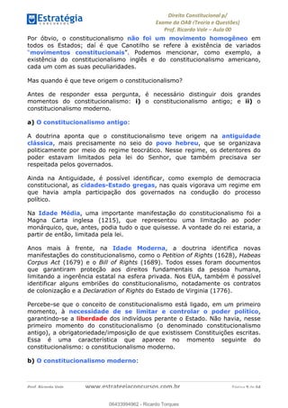 !∀#∃∀%&∋(&)∗%∀%+,∀&)−.∋/0∋
12−3∃∋4−∋567 (8∃&#∀−∋∃∋9+∃∗%:∃∗;
<#&=>∋?∀,−#4&∋≅−.∃∋Α∋6+.−∋ΒΒ
<#&=>∋?∀,−#4&∋≅−.∃∋∋∋∋∋∋∋∋∋∋∋∋∋∋∋∋∋∋∋∋!!!∀#∃%&∋%#()∋∗+,∗−&∃+∃∀∗+.∀/&0!!!!!!!!!!!!!!!!!!!!!!!!!!! ∀#∃%&∋!9!()!23
Por óbvio, o constitucionalismo não foi um movimento homogêneo em
todos os Estados; daí é que Canotilho se refere à existência de variados
“movimentos constitucionais”. Podemos mencionar, como exemplo, a
existência do constitucionalismo inglês e do constitucionalismo americano,
cada um com as suas peculiaridades.
Mas quando é que teve origem o constitucionalismo?
Antes de responder essa pergunta, é necessário distinguir dois grandes
momentos do constitucionalismo: i) o constitucionalismo antigo; e ii) o
constitucionalismo moderno.
a) O constitucionalismo antigo:
A doutrina aponta que o constitucionalismo teve origem na antiguidade
clássica, mais precisamente no seio do povo hebreu, que se organizava
politicamente por meio do regime teocrático. Nesse regime, os detentores do
poder estavam limitados pela lei do Senhor, que também precisava ser
respeitada pelos governados.
Ainda na Antiguidade, é possível identificar, como exemplo de democracia
constitucional, as cidades-Estado gregas, nas quais vigorava um regime em
que havia ampla participação dos governados na condução do processo
político.
Na Idade Média, uma importante manifestação do constitucionalismo foi a
Magna Carta inglesa (1215), que representou uma limitação ao poder
monárquico, que, antes, podia tudo o que quisesse. A vontade do rei estaria, a
partir de então, limitada pela lei.
Anos mais à frente, na Idade Moderna, a doutrina identifica novas
manifestações do constitucionalismo, como o Petition of Rights (1628), Habeas
Corpus Act (1679) e o Bill of Rights (1689). Todos esses foram documentos
que garantiram proteção aos direitos fundamentais da pessoa humana,
limitando a ingerência estatal na esfera privada. Nos EUA, também é possível
identificar alguns embriões do constitucionalismo, notadamente os contratos
de colonização e a Declaration of Rights do Estado de Virginia (1776).
Percebe-se que o conceito de constitucionalismo está ligado, em um primeiro
momento, à necessidade de se limitar e controlar o poder político,
garantindo-se a liberdade dos indivíduos perante o Estado. Não havia, nesse
primeiro momento do constitucionalismo (o denominado constitucionalismo
antigo), a obrigatoriedade/imposição de que existissem Constituições escritas.
Essa é uma característica que aparece no momento seguinte do
constitucionalismo: o constitucionalismo moderno.
b) O constitucionalismo moderno:
06433994962
06433994962 - Ricardo Torques
 