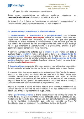 !∀#∃∀%&∋(&)∗%∀%+,∀&)−.∋/0∋
12−3∃∋4−∋567 (8∃&#∀−∋∃∋9+∃∗%:∃∗;
<#&=>∋?∀,−#4&∋≅−.∃∋Α∋6+.−∋ΒΒ
<#&=>∋?∀,−#4&∋≅−.∃∋∋∋∋∋∋∋∋∋∋∋∋∋∋∋∋∋∋∋∋!!!∀#∃%&∋%#()∋∗+,∗−&∃+∃∀∗+.∀/&0!!!!!!!!!!!!!!!!!!!!!!!!!!! ∀#∃%&∋!15!()!23
d) papel de maior destaque aos magistrados.
Todas essas características se referem, conforme estudamos, ao
neoconstitucionalismo. O gabarito, portanto, é a letra A.
As letras B, C e D falam em “positivismo normativista”, “neopositivismo” e
“jusnaturalismo”, cujo significado veremos no tópico seguinte
3- Jusnaturalismo, Positivismo e Pós-Positivismo
O jusnaturalismo, o positivismo e o pós-positivismo são correntes
doutrinárias com distintas concepções acerca do Direito. Todas elas são
importantes e devem ser estudadas, na medida em que têm grandes
influências no direito moderno e contemporâneo. Cabe destacar que não há
que se falar na existência de uma cronologia entre elas, uma vez que até hoje
há os que defendem o jusnaturalismo e o positivismo, embora o pós-
positivismo seja o pensamento mais moderno.
A corrente jusnaturalista defende que o direito é uno (válido em todo e
qualquer lugar), imutável (não se altera com o tempo) e independente da
vontade humana (para os jusnaturalistas, a lei é fruto da razão, e não da
vontade humana). Para os jusnaturalistas, há um direito anterior ao direito
positivo (escrito), que é resultado da própria natureza (razão) humana: trata-
se do chamado direito natural.
O jusnaturalismo apresenta diferentes escolas, com diferentes concepções.
As principais são a Escola Tomista e a Escola do Direito Natural e das Gentes.
A primeira delas tem como fundamento a doutrina de São Tomás de Aquino,
segundo o qual existe um direito eterno, que vem de Deus, sendo este
revelado parcialmente pela Igreja e parcialmente pela razão. A parcela
revelada pela razão consiste na Lei Natural. A lei positiva só tem validade,
segundo essa escola, quando em conformidade com a Lei Natural. Assim, o
Direito Natural tem como fundamento a própria Lei de Deus.
Já para a segunda, a Escola do Direito Natural e das Gentes, o fundamento do
Direito Natural se encontra na razão humana e na sua característica de ser
social. Seu principal representante é Hugo Grócio.
Para o positivismo jurídico, o direito se resume àquele criado pelo Estado na
forma de leis, independentemente de seu conteúdo, sendo a Constituição seu
fundamento de validade. Esta, por sua vez, tem como fundamento de validade
a norma hipotética fundamental, que pode ser reduzida na frase “a
Constituição deve ser obedecida” (sentido lógico-jurídico de Kelsen).
06433994962
06433994962 - Ricardo Torques
 