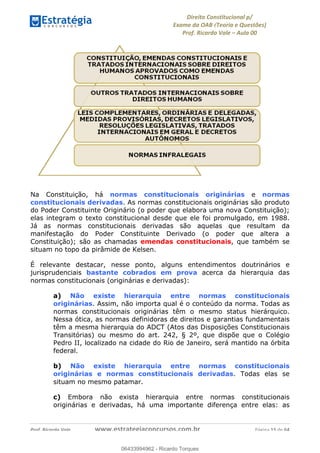 !∀#∃∀%&∋(&)∗%∀%+,∀&)−.∋/0∋
12−3∃∋4−∋567 (8∃&#∀−∋∃∋9+∃∗%:∃∗;
<#&=>∋?∀,−#4&∋≅−.∃∋Α∋6+.−∋ΒΒ
<#&=>∋?∀,−#4&∋≅−.∃∋∋∋∋∋∋∋∋∋∋∋∋∋∋∋∋∋∋∋∋!!!∀#∃%&∋%#()∋∗+,∗−&∃+∃∀∗+.∀/&0!!!!!!!!!!!!!!!!!!!!!!!!!!! ∀#∃%&∋!16!()!23
Na Constituição, há normas constitucionais originárias e normas
constitucionais derivadas. As normas constitucionais originárias são produto
do Poder Constituinte Originário (o poder que elabora uma nova Constituição);
elas integram o texto constitucional desde que ele foi promulgado, em 1988.
Já as normas constitucionais derivadas são aquelas que resultam da
manifestação do Poder Constituinte Derivado (o poder que altera a
Constituição); são as chamadas emendas constitucionais, que também se
situam no topo da pirâmide de Kelsen.
É relevante destacar, nesse ponto, alguns entendimentos doutrinários e
jurisprudenciais bastante cobrados em prova acerca da hierarquia das
normas constitucionais (originárias e derivadas):
a) Não existe hierarquia entre normas constitucionais
originárias. Assim, não importa qual é o conteúdo da norma. Todas as
normas constitucionais originárias têm o mesmo status hierárquico.
Nessa ótica, as normas definidoras de direitos e garantias fundamentais
têm a mesma hierarquia do ADCT (Atos das Disposições Constitucionais
Transitórias) ou mesmo do art. 242, § 2º, que dispõe que o Colégio
Pedro II, localizado na cidade do Rio de Janeiro, será mantido na órbita
federal.
b) Não existe hierarquia entre normas constitucionais
originárias e normas constitucionais derivadas. Todas elas se
situam no mesmo patamar.
c) Embora não exista hierarquia entre normas constitucionais
originárias e derivadas, há uma importante diferença entre elas: as
06433994962
06433994962 - Ricardo Torques
 