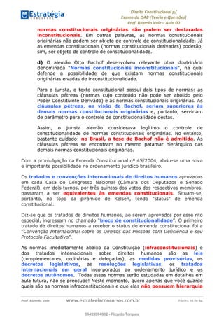 !∀#∃∀%&∋(&)∗%∀%+,∀&)−.∋/0∋
12−3∃∋4−∋567 (8∃&#∀−∋∃∋9+∃∗%:∃∗;
<#&=>∋?∀,−#4&∋≅−.∃∋Α∋6+.−∋ΒΒ
<#&=>∋?∀,−#4&∋≅−.∃∋∋∋∋∋∋∋∋∋∋∋∋∋∋∋∋∋∋∋∋!!!∀#∃%&∋%#()∋∗+,∗−&∃+∃∀∗+.∀/&0!!!!!!!!!!!!!!!!!!!!!!!!!!! ∀#∃%&∋!12!()!23
normas constitucionais originárias não podem ser declaradas
inconstitucionais. Em outras palavras, as normas constitucionais
originárias não podem ser objeto de controle de constitucionalidade. Já
as emendas constitucionais (normas constitucionais derivadas) poderão,
sim, ser objeto de controle de constitucionalidade.
d) O alemão Otto Bachof desenvolveu relevante obra doutrinária
denominada “Normas constitucionais inconstitucionais”, na qual
defende a possibilidade de que existam normas constitucionais
originárias eivadas de inconstitucionalidade.
Para o jurista, o texto constitucional possui dois tipos de normas: as
cláusulas pétreas (normas cujo conteúdo não pode ser abolido pelo
Poder Constituinte Derivado) e as normas constitucionais originárias. As
cláusulas pétreas, na visão de Bachof, seriam superiores às
demais normas constitucionais originárias e, portanto, serviriam
de parâmetro para o controle de constitucionalidade destas.
Assim, o jurista alemão considerava legítimo o controle de
constitucionalidade de normas constitucionais originárias. No entanto,
bastante cuidado: no Brasil, a tese de Bachof não é admitida. As
cláusulas pétreas se encontram no mesmo patamar hierárquico das
demais normas constitucionais originárias.
Com a promulgação da Emenda Constitucional nº 45/2004, abriu-se uma nova
e importante possibilidade no ordenamento jurídico brasileiro.
Os tratados e convenções internacionais de direitos humanos aprovados
em cada Casa do Congresso Nacional (Câmara dos Deputados e Senado
Federal), em dois turnos, por três quintos dos votos dos respectivos membros,
passaram a ser equivalentes às emendas constitucionais. Situam-se,
portanto, no topo da pirâmide de Kelsen, tendo “status” de emenda
constitucional.
Diz-se que os tratados de direitos humanos, ao serem aprovados por esse rito
especial, ingressam no chamado “bloco de constitucionalidade”. O primeiro
tratado de direitos humanos a receber o status de emenda constitucional foi a
“Convenção Internacional sobre os Direitos das Pessoas com Deficiência e seu
Protocolo Facultativo”.
As normas imediatamente abaixo da Constituição (infraconstitucionais) e
dos tratados internacionais sobre direitos humanos são as leis
(complementares, ordinárias e delegadas), as medidas provisórias, os
decretos legislativos, as resoluções legislativas, os tratados
internacionais em geral incorporados ao ordenamento jurídico e os
decretos autônomos. Todas essas normas serão estudadas em detalhes em
aula futura, não se preocupe! Neste momento, quero apenas que você guarde
quais são as normas infraconstitucionais e que elas não possuem hierarquia
06433994962
06433994962 - Ricardo Torques
 