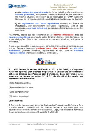 !∀#∃∀%&∋(&)∗%∀%+,∀&)−.∋/0∋
12−3∃∋4−∋567 (8∃&#∀−∋∃∋9+∃∗%:∃∗;
<#&=>∋?∀,−#4&∋≅−.∃∋Α∋6+.−∋ΒΒ
<#&=>∋?∀,−#4&∋≅−.∃∋∋∋∋∋∋∋∋∋∋∋∋∋∋∋∋∋∋∋∋!!!∀#∃%&∋%#()∋∗+,∗−&∃+∃∀∗+.∀/&0!!!!!!!!!!!!!!!!!!!!!!!!!!! ∀#∃%&∋!18!()!23
e) Os regimentos dos tribunais do Poder Judiciário são considerados
normas primárias, equiparados hierarquicamente às leis ordinárias.
Na mesma situação, encontram-se as resoluções do CNMP (Conselho
Nacional do Ministério público) e do CNJ (Conselho Nacional de Justiça).
f) Os regimentos das Casas Legislativas (Senado e Câmara dos
Deputados), por constituírem resoluções legislativas, também são
considerados normas primárias, equiparados hierarquicamente às leis
ordinárias.
Finalmente, abaixo das leis encontram-se as normas infralegais. Elas são
normas secundárias, não tendo poder de gerar direitos, nem, tampouco, de
impor obrigações. Não podem contrariar as normas primárias, sob pena de
invalidade.
É o caso dos decretos regulamentares, portarias, instruções normativas, dentre
outras. Tenham bastante cuidado para não confundir os decretos
autônomos (normas primárias, equiparadas às leis) com os decretos
regulamentares (normas secundárias, infralegais).
2. (IV Exame de Ordem Unificado – 2011) Em 2010, o Congresso
Nacional aprovou por Decreto Legislativo a Convenção Internacional
sobre os Direitos das Pessoas com Deficiência. Essa convenção já foi
aprovada na forma do artigo 5º, § 3º, da Constituição, sendo sua
hierarquia normativa de:
(A) lei federal ordinária.
(B) emenda constitucional.
(C) lei complementar.
(D) status supralegal.
Comentários:
A Convenção Internacional sobre os Direitos das Pessoas com Deficiência foi o
primeiro tratado internacional de direitos humanos aprovado pelo rito
equivalente ao de uma emenda constitucional. Logo, sua hierarquia normativa
é a de emenda constitucional. O gabarito é a letra B.
06433994962
06433994962 - Ricardo Torques
 