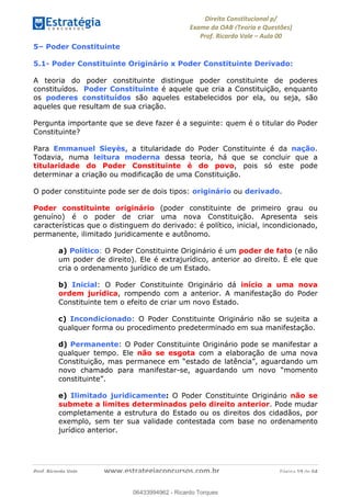!∀#∃∀%&∋(&)∗%∀%+,∀&)−.∋/0∋
12−3∃∋4−∋567 (8∃&#∀−∋∃∋9+∃∗%:∃∗;
<#&=>∋?∀,−#4&∋≅−.∃∋Α∋6+.−∋ΒΒ
<#&=>∋?∀,−#4&∋≅−.∃∋∋∋∋∋∋∋∋∋∋∋∋∋∋∋∋∋∋∋∋!!!∀#∃%&∋%#()∋∗+,∗−&∃+∃∀∗+.∀/&0!!!!!!!!!!!!!!!!!!!!!!!!!!! ∀#∃%&∋!19!()!23
5– Poder Constituinte
5.1- Poder Constituinte Originário x Poder Constituinte Derivado:
A teoria do poder constituinte distingue poder constituinte de poderes
constituídos. Poder Constituinte é aquele que cria a Constituição, enquanto
os poderes constituídos são aqueles estabelecidos por ela, ou seja, são
aqueles que resultam de sua criação.
Pergunta importante que se deve fazer é a seguinte: quem é o titular do Poder
Constituinte?
Para Emmanuel Sieyès, a titularidade do Poder Constituinte é da nação.
Todavia, numa leitura moderna dessa teoria, há que se concluir que a
titularidade do Poder Constituinte é do povo, pois só este pode
determinar a criação ou modificação de uma Constituição.
O poder constituinte pode ser de dois tipos: originário ou derivado.
Poder constituinte originário (poder constituinte de primeiro grau ou
genuíno) é o poder de criar uma nova Constituição. Apresenta seis
características que o distinguem do derivado: é político, inicial, incondicionado,
permanente, ilimitado juridicamente e autônomo.
a) Político: O Poder Constituinte Originário é um poder de fato (e não
um poder de direito). Ele é extrajurídico, anterior ao direito. É ele que
cria o ordenamento jurídico de um Estado.
b) Inicial: O Poder Constituinte Originário dá início a uma nova
ordem jurídica, rompendo com a anterior. A manifestação do Poder
Constituinte tem o efeito de criar um novo Estado. !
c) Incondicionado: O Poder Constituinte Originário não se sujeita a
qualquer forma ou procedimento predeterminado em sua manifestação. !
d) Permanente: O Poder Constituinte Originário pode se manifestar a
qualquer tempo. Ele não se esgota com a elaboração de uma nova
Constituição, mas permanece em “estado de latência”, aguardando um
novo chamado para manifestar-se, aguardando um novo “momento
constituinte”.
e) Ilimitado juridicamente: O Poder Constituinte Originário não se
submete a limites determinados pelo direito anterior. Pode mudar
completamente a estrutura do Estado ou os direitos dos cidadãos, por
exemplo, sem ter sua validade contestada com base no ordenamento
jurídico anterior.
06433994962
06433994962 - Ricardo Torques
 