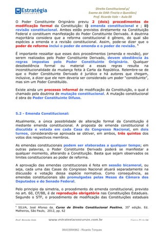 !∀#∃∀%&∋(&)∗%∀%+,∀&)−.∋/0∋
12−3∃∋4−∋567 (8∃&#∀−∋∃∋9+∃∗%:∃∗;
<#&=>∋?∀,−#4&∋≅−.∃∋Α∋6+.−∋ΒΒ
<#&=>∋?∀,−#4&∋≅−.∃∋∋∋∋∋∋∋∋∋∋∋∋∋∋∋∋∋∋∋∋!!!∀#∃%&∋%#()∋∗+,∗−&∃+∃∀∗+.∀/&0!!!!!!!!!!!!!!!!!!!!!!!!!!! ∀#∃%&∋!41!()!23
O Poder Constituinte Originário previu 2 (dois) procedimentos de
modificação formal da Constituição: i) emenda constitucional e ; ii)
revisão constitucional. Ambos estão previstos diretamente na Constituição
Federal e constituem manifestação do Poder Constituinte Derivado. A doutrina
majoritária considera que a reforma constitucional é gênero, do qual são
espécies a emenda e a revisão constitucional. Assim, pode-se dizer que o
poder de reforma inclui o poder de emenda e o poder de revisão. 6
É importante ressaltar que esses dois procedimentos (emenda e revisão), por
serem realizados pelo Poder Constituinte Derivado, devem obediência às
regras impostas pelo Poder Constituinte Originário. Qualquer
desobediência formal ou material a essas regras resulta na
inconstitucionalidade da mudança feita à Carta da República. Relembre-se de
que o Poder Constituinte Derivado é jurídico e há autores que chegam,
inclusive, a dizer que ele nem deveria ser considerado um poder “constituinte”,
mas sim um Poder Constituído.
Existe ainda um processo informal de modificação da Constituição, o qual é
chamado pela doutrina de mutação constitucional. A mutação constitucional
é obra do Poder Constituinte Difuso.
5.2 - Emenda Constitucional:
Atualmente, a única possibilidade de alteração formal da Constituição é
mediante emenda constitucional. A proposta de emenda constitucional é
discutida e votada em cada Casa do Congresso Nacional, em dois
turnos, considerando-se aprovada se obtiver, em ambos, três quintos dos
votos dos respectivos membros.
As emendas constitucionais podem ser elaboradas a qualquer tempo; em
outras palavras, o Poder Constituinte Derivado poderá se manifestar a
qualquer momento, alterando a Constituição. Basta que sejam observados os
limites constitucionais ao poder de reforma.
A aprovação das emendas constitucionais é feita em sessão bicameral, ou
seja, cada uma das Casas do Congresso Nacional atuará separadamente na
discussão e votação dessa espécie normativa. Como consequência, as
emendas constitucionais são promulgadas pelas Mesas da Câmara dos
Deputados e do Senado Federal.
Pelo principio da simetria, o procedimento de emenda constitucional, previsto
no art. 60, CF/88, é de reprodução obrigatória nas Constituições Estaduais.
Segundo o STF, o procedimento de modificação das Constituições estaduais
!!!!!!!!!!!!!!!!!!!!!!!!!!!!!!!!!!!!!!!!!!!!!!!!!!!!!!!!!!!!!
6
! SILVA, José Afonso da. Curso de Direito Constitucional Positivo, 35a
edição. Ed.
Malheiros, São Paulo, 2012, pp. 62
06433994962
06433994962 - Ricardo Torques
 