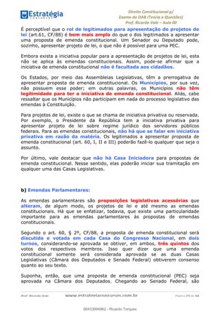 !∀#∃∀%&∋(&)∗%∀%+,∀&)−.∋/0∋
12−3∃∋4−∋567 (8∃&#∀−∋∃∋9+∃∗%:∃∗;
<#&=>∋?∀,−#4&∋≅−.∃∋Α∋6+.−∋ΒΒ
<#&=>∋?∀,−#4&∋≅−.∃∋∋∋∋∋∋∋∋∋∋∋∋∋∋∋∋∋∋∋∋!!!∀#∃%&∋%#()∋∗+,∗−&∃+∃∀∗+.∀/&0!!!!!!!!!!!!!!!!!!!!!!!!!!! ∀#∃%&∋!45!()!23
É perceptível que o rol de legitimados para apresentação de projetos de
lei (art.61, CF/88) é bem mais amplo do que o dos legitimados a apresentar
uma proposta de emenda constitucional. Um Senador ou Deputado pode,
sozinho, apresentar projeto de lei, o que não é possível para uma PEC.
Embora exista a iniciativa popular para a apresentação de projetos de lei, esta
não se aplica às emendas constitucionais. Assim, pode-se afirmar que a
iniciativa de emenda constitucional não é facultada aos cidadãos.
Os Estados, por meio das Assembleias Legislativas, têm a prerrogativa de
apresentar proposta de emenda constitucional. Os Municípios, por sua vez,
não possuem esse poder; em outras palavras, os Municípios não têm
legitimidade para ter a iniciativa de emenda constitucional. Aliás, cabe
ressaltar que os Municípios não participam em nada do processo legislativo das
emendas à Constituição.
Para projetos de lei, existe o que se chama de iniciativa privativa ou reservada.
Por exemplo, o Presidente da República tem a iniciativa privativa para
apresentar projeto de lei sobre regime jurídico dos servidores públicos
federais. Para as emendas constitucionais, não há que se falar em iniciativa
privativa em razão da matéria. Os legitimados a apresentar proposta de
emenda constitucional (art. 60, I, II e III) poderão fazê-lo qualquer que seja o
assunto.
Por último, vale destacar que não há Casa Iniciadora para propostas de
emenda constitucional. Nesse sentido, elas poderão iniciar sua tramitação em
qualquer uma das Casas Legislativas.
b) Emendas Parlamentares:
As emendas parlamentares são proposições legislativas acessórias que
alteram, de algum modo, os projetos de lei e até mesmo as emendas
constitucionais. Há que se enfatizar, todavia, que existe uma particularidade
importante para as emendas parlamentares às propostas de emendas
constitucionais.
Segundo o art. 60, § 2º, CF/88, a proposta de emenda constitucional será
discutida e votada em cada Casa do Congresso Nacional, em dois
turnos, considerando-se aprovada se obtiver, em ambos, três quintos dos
votos dos respectivos membros. Isso quer dizer que uma emenda
constitucional somente será considerada aprovada se as duas Casas
Legislativas (Câmara dos Deputados e Senado Federal) obtiverem consenso
quanto ao seu texto.
Suponha, então, que uma proposta de emenda constitucional (PEC) seja
aprovada na Câmara dos Deputados. Chegando ao Senado Federal, são
06433994962
06433994962 - Ricardo Torques
 