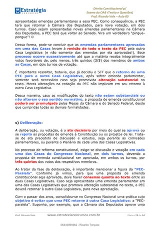 !∀#∃∀%&∋(&)∗%∀%+,∀&)−.∋/0∋
12−3∃∋4−∋567 (8∃&#∀−∋∃∋9+∃∗%:∃∗;
<#&=>∋?∀,−#4&∋≅−.∃∋Α∋6+.−∋ΒΒ
<#&=>∋?∀,−#4&∋≅−.∃∋∋∋∋∋∋∋∋∋∋∋∋∋∋∋∋∋∋∋∋!!!∀#∃%&∋%#()∋∗+,∗−&∃+∃∀∗+.∀/&0!!!!!!!!!!!!!!!!!!!!!!!!!!! ∀#∃%&∋!43!()!23
apresentadas emendas parlamentares a essa PEC. Como consequência, a PEC
terá que retornar à Câmara dos Deputados, para nova votação, em dois
turnos. Caso sejam apresentadas novas emendas parlamentares na Câmara
dos Deputados, a PEC terá que voltar ao Senado. Vira um verdadeiro “pingue-
pongue”! ☺
Dessa forma, pode-se concluir que as emendas parlamentares aprovadas
em uma das Casas levam à revisão de todo o texto da PEC pela outra
Casa Legislativa (e não somente das emendas por ela aprovadas!). Esse
processo ocorre sucessivamente até que a matéria receba integralmente
votos favoráveis de, pelo menos, três quintos (3/5) dos membros de ambas
as Casas, em dois turnos de votação.
É importante ressaltar, todavia, que já decidiu o STF que o retorno de uma
PEC para a outra Casa Legislativa, após sofrer emenda parlamentar,
somente será necessário caso seja promovida alteração substancial no
texto. Meras alterações na redação da PEC não implicam em seu retorno à
outra Casa Legislativa.
Dessa maneira, caso as modificações do texto não sejam substanciais ou
não alterem o seu sentido normativo, a proposta de emenda constitucional
poderá ser promulgada pelas Mesas da Câmara e do Senado Federal, desde
que cumpridas todas as demais formalidades.
c) Deliberação:
A deliberação, ou votação, é o ato decisório por meio do qual se aprova ou
se rejeita as propostas de emenda à Constituição ou os projetos de lei. Trata-
se de ato precedido de discussão e estudos, seja perante as comissões
parlamentares, ou perante o Plenário de cada uma das Casas Legislativas.
No processo de reforma constitucional, exige-se discussão e votação em cada
uma das Casas do Congresso Nacional, em dois turnos, devendo a
proposta de emenda constitucional ser aprovada, em ambos os turnos, por
três quintos dos votos dos respectivos membros.
Ao tratar da fase da deliberação, é importante mencionar a figura da “PEC-
Paralela”. Conforme já vimos, para que uma proposta de emenda
constitucional seja aprovada, deve haver consenso quanto ao texto entre as
duas Casas Legislativas. Caso seja apresentada uma emenda parlamentar em
uma das Casas Legislativas que promova alteração substancial no texto, a PEC
deverá retornar à outra Casa Legislativa, para nova apreciação.
Com o passar dos anos, consolidou-se no Congresso Nacional uma prática cujo
objetivo é evitar que uma PEC retorne à outra Casa Legislativa: a “PEC-
paralela”. Suponha, por exemplo, que a Câmara dos Deputados aprove uma
06433994962
06433994962 - Ricardo Torques
 