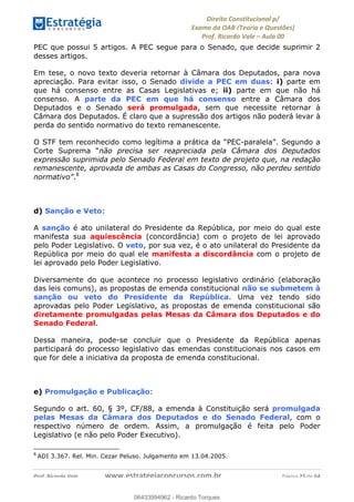 !∀#∃∀%&∋(&)∗%∀%+,∀&)−.∋/0∋
12−3∃∋4−∋567 (8∃&#∀−∋∃∋9+∃∗%:∃∗;
<#&=>∋?∀,−#4&∋≅−.∃∋Α∋6+.−∋ΒΒ
<#&=>∋?∀,−#4&∋≅−.∃∋∋∋∋∋∋∋∋∋∋∋∋∋∋∋∋∋∋∋∋!!!∀#∃%&∋%#()∋∗+,∗−&∃+∃∀∗+.∀/&0!!!!!!!!!!!!!!!!!!!!!!!!!!! ∀#∃%&∋!46!()!23
PEC que possui 5 artigos. A PEC segue para o Senado, que decide suprimir 2
desses artigos.
Em tese, o novo texto deveria retornar à Câmara dos Deputados, para nova
apreciação. Para evitar isso, o Senado divide a PEC em duas: i) parte em
que há consenso entre as Casas Legislativas e; ii) parte em que não há
consenso. A parte da PEC em que há consenso entre a Câmara dos
Deputados e o Senado será promulgada, sem que necessite retornar à
Câmara dos Deputados. É claro que a supressão dos artigos não poderá levar à
perda do sentido normativo do texto remanescente.
O STF tem reconhecido como legítima a prática da “PEC-paralela”. Segundo a
Corte Suprema “não precisa ser reapreciada pela Câmara dos Deputados
expressão suprimida pelo Senado Federal em texto de projeto que, na redação
remanescente, aprovada de ambas as Casas do Congresso, não perdeu sentido
normativo”.8
d) Sanção e Veto:
A sanção é ato unilateral do Presidente da República, por meio do qual este
manifesta sua aquiescência (concordância) com o projeto de lei aprovado
pelo Poder Legislativo. O veto, por sua vez, é o ato unilateral do Presidente da
República por meio do qual ele manifesta a discordância com o projeto de
lei aprovado pelo Poder Legislativo.
Diversamente do que acontece no processo legislativo ordinário (elaboração
das leis comuns), as propostas de emenda constitucional não se submetem à
sanção ou veto do Presidente da República. Uma vez tendo sido
aprovadas pelo Poder Legislativo, as propostas de emenda constitucional são
diretamente promulgadas pelas Mesas da Câmara dos Deputados e do
Senado Federal.
Dessa maneira, pode-se concluir que o Presidente da República apenas
participará do processo legislativo das emendas constitucionais nos casos em
que for dele a iniciativa da proposta de emenda constitucional.
e) Promulgação e Publicação:
Segundo o art. 60, § 3º, CF/88, a emenda à Constituição será promulgada
pelas Mesas da Câmara dos Deputados e do Senado Federal, com o
respectivo número de ordem. Assim, a promulgação é feita pelo Poder
Legislativo (e não pelo Poder Executivo).
!!!!!!!!!!!!!!!!!!!!!!!!!!!!!!!!!!!!!!!!!!!!!!!!!!!!!!!!!!!!!
8
ADI 3.367. Rel. Min. Cezar Peluso. Julgamento em 13.04.2005.
06433994962
06433994962 - Ricardo Torques
 