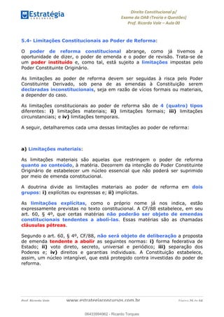 !∀#∃∀%&∋(&)∗%∀%+,∀&)−.∋/0∋
12−3∃∋4−∋567 (8∃&#∀−∋∃∋9+∃∗%:∃∗;
<#&=>∋?∀,−#4&∋≅−.∃∋Α∋6+.−∋ΒΒ
<#&=>∋?∀,−#4&∋≅−.∃∋∋∋∋∋∋∋∋∋∋∋∋∋∋∋∋∋∋∋∋!!!∀#∃%&∋%#()∋∗+,∗−&∃+∃∀∗+.∀/&0!!!!!!!!!!!!!!!!!!!!!!!!!!! ∀#∃%&∋!42!()!23
5.4- Limitações Constitucionais ao Poder de Reforma:
O poder de reforma constitucional abrange, como já tivemos a
oportunidade de dizer, o poder de emenda e o poder de revisão. Trata-se de
um poder instituído e, como tal, está sujeito a limitações impostas pelo
Poder Constituinte Originário.
As limitações ao poder de reforma devem ser seguidas à risca pelo Poder
Constituinte Derivado, sob pena de as emendas à Constituição serem
declaradas inconstitucionais, seja em razão de vícios formais ou materiais,
a depender do caso.
As limitações constitucionais ao poder de reforma são de 4 (quatro) tipos
diferentes: i) limitações materiais; ii) limitações formais; iii) limitações
circunstanciais; e iv) limitações temporais.
A seguir, detalharemos cada uma dessas limitações ao poder de reforma:
a) Limitações materiais:
As limitações materiais são aquelas que restringem o poder de reforma
quanto ao conteúdo, à matéria. Decorrem da intenção do Poder Constituinte
Originário de estabelecer um núcleo essencial que não poderá ser suprimido
por meio de emenda constitucional.
A doutrina divide as limitações materiais ao poder de reforma em dois
grupos: i) explícitas ou expressas e; ii) implícitas.
As limitações explícitas, como o próprio nome já nos indica, estão
expressamente previstas no texto constitucional. A CF/88 estabelece, em seu
art. 60, § 4º, que certas matérias não poderão ser objeto de emendas
constitucionais tendentes a aboli-las. Essas matérias são as chamadas
cláusulas pétreas.
Segundo o art. 60, § 4º, CF/88, não será objeto de deliberação a proposta
de emenda tendente a abolir as seguintes normas: i) forma federativa de
Estado; ii) voto direto, secreto, universal e periódico; iii) separação dos
Poderes e; iv) direitos e garantias individuais. A Constituição estabelece,
assim, um núcleo intangível, que está protegido contra investidas do poder de
reforma.
06433994962
06433994962 - Ricardo Torques
 