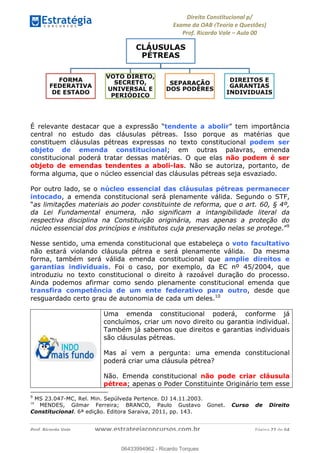 !∀#∃∀%&∋(&)∗%∀%+,∀&)−.∋/0∋
12−3∃∋4−∋567 (8∃&#∀−∋∃∋9+∃∗%:∃∗;
<#&=>∋?∀,−#4&∋≅−.∃∋Α∋6+.−∋ΒΒ
<#&=>∋?∀,−#4&∋≅−.∃∋∋∋∋∋∋∋∋∋∋∋∋∋∋∋∋∋∋∋∋!!!∀#∃%&∋%#()∋∗+,∗−&∃+∃∀∗+.∀/&0!!!!!!!!!!!!!!!!!!!!!!!!!!! ∀#∃%&∋!47!()!23
É relevante destacar que a expressão “tendente a abolir” tem importância
central no estudo das cláusulas pétreas. Isso porque as matérias que
constituem cláusulas pétreas expressas no texto constitucional podem ser
objeto de emenda constitucional; em outras palavras, emenda
constitucional poderá tratar dessas matérias. O que elas não podem é ser
objeto de emendas tendentes a aboli-las. Não se autoriza, portanto, de
forma alguma, que o núcleo essencial das cláusulas pétreas seja esvaziado.
Por outro lado, se o núcleo essencial das cláusulas pétreas permanecer
intocado, a emenda constitucional será plenamente válida. Segundo o STF,
“as limitações materiais ao poder constituinte de reforma, que o art. 60, § 4º,
da Lei Fundamental enumera, não significam a intangibilidade literal da
respectiva disciplina na Constituição originária, mas apenas a proteção do
núcleo essencial dos princípios e institutos cuja preservação nelas se protege.”9
Nesse sentido, uma emenda constitucional que estabeleça o voto facultativo
não estará violando cláusula pétrea e será plenamente válida. Da mesma
forma, também será válida emenda constitucional que amplie direitos e
garantias individuais. Foi o caso, por exemplo, da EC nº 45/2004, que
introduziu no texto constitucional o direito à razoável duração do processo.
Ainda podemos afirmar como sendo plenamente constitucional emenda que
transfira competência de um ente federativo para outro, desde que
resguardado certo grau de autonomia de cada um deles.10
Uma emenda constitucional poderá, conforme já
concluímos, criar um novo direito ou garantia individual.
Também já sabemos que direitos e garantias individuais
são cláusulas pétreas.
Mas aí vem a pergunta: uma emenda constitucional
poderá criar uma cláusula pétrea?
Não. Emenda constitucional não pode criar cláusula
pétrea; apenas o Poder Constituinte Originário tem esse
!!!!!!!!!!!!!!!!!!!!!!!!!!!!!!!!!!!!!!!!!!!!!!!!!!!!!!!!!!!!!
9
MS 23.047-MC, Rel. Min. Sepúlveda Pertence. DJ 14.11.2003.
10
! MENDES, Gilmar Ferreira; BRANCO, Paulo Gustavo Gonet. Curso de Direito
Constitucional. 6ª edição. Editora Saraiva, 2011, pp. 143. !
06433994962
06433994962 - Ricardo Torques
 