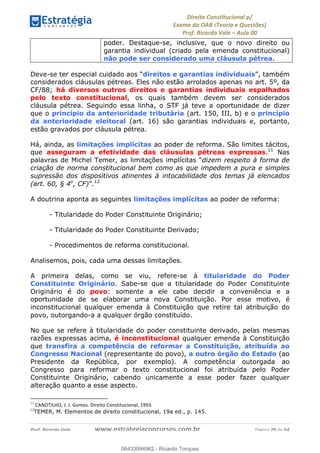 !∀#∃∀%&∋(&)∗%∀%+,∀&)−.∋/0∋
12−3∃∋4−∋567 (8∃&#∀−∋∃∋9+∃∗%:∃∗;
<#&=>∋?∀,−#4&∋≅−.∃∋Α∋6+.−∋ΒΒ
<#&=>∋?∀,−#4&∋≅−.∃∋∋∋∋∋∋∋∋∋∋∋∋∋∋∋∋∋∋∋∋!!!∀#∃%&∋%#()∋∗+,∗−&∃+∃∀∗+.∀/&0!!!!!!!!!!!!!!!!!!!!!!!!!!! ∀#∃%&∋!48!()!23
poder. Destaque-se, inclusive, que o novo direito ou
garantia individual (criado pela emenda constitucional)
não pode ser considerado uma cláusula pétrea.
Deve-se ter especial cuidado aos “direitos e garantias individuais”, também
considerados cláusulas pétreas. Eles não estão arrolados apenas no art. 5º, da
CF/88; há diversos outros direitos e garantias individuais espalhados
pelo texto constitucional, os quais também devem ser considerados
cláusula pétrea. Seguindo essa linha, o STF já teve a oportunidade de dizer
que o princípio da anterioridade tributária (art. 150, III, b) e o princípio
da anterioridade eleitoral (art. 16) são garantias individuais e, portanto,
estão gravados por cláusula pétrea.
Há, ainda, as limitações implícitas ao poder de reforma. São limites tácitos,
que asseguram a efetividade das cláusulas pétreas expressas.11
Nas
palavras de Michel Temer, as limitações implícitas “dizem respeito à forma de
criação de norma constitucional bem como as que impedem a pura e simples
supressão dos dispositivos atinentes à intocabilidade dos temas já elencados
(art. 60, § 4o
, CF)”.12
A doutrina aponta as seguintes limitações implícitas ao poder de reforma:
- Titularidade do Poder Constituinte Originário;
- Titularidade do Poder Constituinte Derivado;
- Procedimentos de reforma constitucional.
Analisemos, pois, cada uma dessas limitações.
A primeira delas, como se viu, refere-se à titularidade do Poder
Constituinte Originário. Sabe-se que a titularidade do Poder Constituinte
Originário é do povo: somente a ele cabe decidir a conveniência e a
oportunidade de se elaborar uma nova Constituição. Por esse motivo, é
inconstitucional qualquer emenda à Constituição que retire tal atribuição do
povo, outorgando-a a qualquer órgão constituído.
No que se refere à titularidade do poder constituinte derivado, pelas mesmas
razões expressas acima, é inconstitucional qualquer emenda à Constituição
que transfira a competência de reformar a Constituição, atribuída ao
Congresso Nacional (representante do povo), a outro órgão do Estado (ao
Presidente da República, por exemplo). A competência outorgada ao
Congresso para reformar o texto constitucional foi atribuída pelo Poder
Constituinte Originário, cabendo unicamente a esse poder fazer qualquer
alteração quanto a esse aspecto.
!!!!!!!!!!!!!!!!!!!!!!!!!!!!!!!!!!!!!!!!!!!!!!!!!!!!!!!!!!!!!
11
!/∗=>?,≅Α>4!Β1!Β1!Χ8∆)Ε1!+%5)%Φ8!/8&ΕΦ%Φ97%8&∋64!0<<Γ1!
12
TEMER, M. Elementos de direito constitucional, 19a ed., p. 145.
06433994962
06433994962 - Ricardo Torques
 
