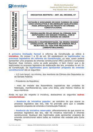 !∀#∃∀%&∋(&)∗%∀%+,∀&)−.∋/0∋
12−3∃∋4−∋567 (8∃&#∀−∋∃∋9+∃∗%:∃∗;
<#&=>∋?∀,−#4&∋≅−.∃∋Α∋6+.−∋ΒΒ
<#&=>∋?∀,−#4&∋≅−.∃∋∋∋∋∋∋∋∋∋∋∋∋∋∋∋∋∋∋∋∋!!!∀#∃%&∋%#()∋∗+,∗−&∃+∃∀∗+.∀/&0!!!!!!!!!!!!!!!!!!!!!!!!!!! ∀#∃%&∋!5:!()!23
A primeira limitação formal à reforma da Constituição se refere à
iniciativa. Os incisos I a III do art. 60 estabelecem os legitimados no
processo legislativo de reforma da Constituição, ou seja, quem poderá
apresentar uma proposta de emenda constitucional (PEC) perante o Congresso
Nacional. Esse número, como se pode perceber, é bem menor que o de
legitimados no processo legislativo de elaboração das leis, arrolados no art. 61
da Constituição. Os legitimados para apresentar proposta de emenda
constitucional são as seguintes:
- 1/3 (um terço), no mínimo, dos membros da Câmara dos Deputados ou
do Senado Federal;
- Presidente da República;
- mais da metade das Assembleias Legislativas das unidades da
federação, manifestando-se, cada uma delas, pela maioria relativa de
seus membros.
Ainda no que diz respeito à iniciativa, destacamos as seguintes outras
características:
- Ausência de iniciativa popular: ao contrário do que ocorre no
processo legislativo das leis, não há previsão para que o cidadão
apresente proposta de emenda à Constituição Federal;
- Ausência de iniciativa reservada: diferentemente do que ocorre no
processo legislativo das leis, não há iniciativa reservada à emenda
constitucional. Qualquer dos legitimados pode apresentar proposta de
emenda constitucional sobre todas as matérias não vedadas pela Carta
Magna;
06433994962
06433994962 - Ricardo Torques
 