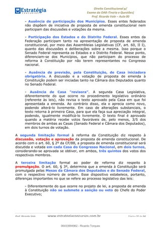 !∀#∃∀%&∋(&)∗%∀%+,∀&)−.∋/0∋
12−3∃∋4−∋567 (8∃&#∀−∋∃∋9+∃∗%:∃∗;
<#&=>∋?∀,−#4&∋≅−.∃∋Α∋6+.−∋ΒΒ
<#&=>∋?∀,−#4&∋≅−.∃∋∋∋∋∋∋∋∋∋∋∋∋∋∋∋∋∋∋∋∋!!!∀#∃%&∋%#()∋∗+,∗−&∃+∃∀∗+.∀/&0!!!!!!!!!!!!!!!!!!!!!!!!!!! ∀#∃%&∋!51!()!23
- Ausência de participação dos Municípios. Esses entes federados
não dispõem de iniciativa de proposta de emenda constitucional nem
participam das discussões e votações da mesma.
- Participação dos Estados e do Distrito Federal. Esses entes da
Federação participam tanto na apresentação de proposta de emenda
constitucional, por meio das Assembleias Legislativas (CF, art. 60, II I),
quanto das discussões e deliberações sobre a mesma. Isso porque o
Senado Federal representa os Estados e o Distrito Federal. Nesse ponto,
diferenciam-se dos Municípios, que não participam do processo de
reforma à Constituição por não terem representantes no Congresso
nacional.
- Ausência de previsão, pela Constituição, de Casa iniciadora
obrigatória. A discussão e a votação de proposta de emenda à
Constituição podem ser iniciadas tanto na Câmara dos Deputados quanto
no Senado Federal.
- Ausência de Casa “revisora”. A segunda Casa Legislativa,
diferentemente do que ocorre no procedimento legislativo ordinário
(referente às leis), não revisa o texto aprovado pela Casa em que foi
apresentada a emenda. Ao contrário disso, ela o aprecia como novo,
podendo alterá-lo livremente. Em caso de alterações substanciais, o
texto retorna à primeira Casa, para que ela faça sua apreciação integral,
podendo, igualmente modificá-lo livremente. O texto final é aprovado
quando a matéria recebe votos favoráveis de, pelo menos, 3/5 dos
membros de ambas as Casas (Senado Federal e Câmara dos Deputados),
em dois turnos de votação.
A segunda limitação formal à reforma da Constituição diz respeito à
discussão, votação e aprovação da proposta de emenda constitucional. De
acordo com o art. 60, § 2º da CF/88, a proposta de emenda constitucional será
discutida e votada em cada Casa do Congresso Nacional, em dois turnos,
considerando-se aprovada se obtiver, em ambos, três quintos dos votos dos
respectivos membros.
A terceira limitação formal ao poder de reforma diz respeito à
promulgação. O art. 60, § 3º, determina que a emenda à Constituição será
promulgada pelas Mesas da Câmara dos Deputados e do Senado Federal,
com o respectivo número de ordem. Esse dispositivo estabelece, portanto,
diferenças importantes no que se refere ao processo legislativo das leis:
- Diferentemente do que ocorre no projeto de lei, a proposta de emenda
à Constituição não se submete a sanção ou veto do Chefe do Poder
Executivo;
06433994962
06433994962 - Ricardo Torques
 