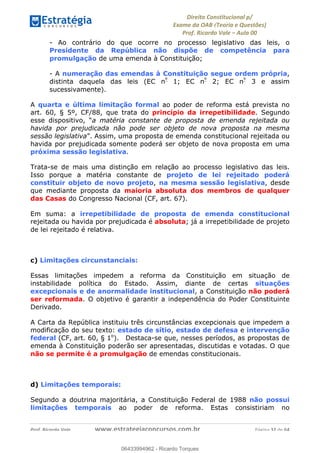 !∀#∃∀%&∋(&)∗%∀%+,∀&)−.∋/0∋
12−3∃∋4−∋567 (8∃&#∀−∋∃∋9+∃∗%:∃∗;
<#&=>∋?∀,−#4&∋≅−.∃∋Α∋6+.−∋ΒΒ
<#&=>∋?∀,−#4&∋≅−.∃∋∋∋∋∋∋∋∋∋∋∋∋∋∋∋∋∋∋∋∋!!!∀#∃%&∋%#()∋∗+,∗−&∃+∃∀∗+.∀/&0!!!!!!!!!!!!!!!!!!!!!!!!!!! ∀#∃%&∋!54!()!23
- Ao contrário do que ocorre no processo legislativo das leis, o
Presidente da República não dispõe de competência para
promulgação de uma emenda à Constituição;
- A numeração das emendas à Constituição segue ordem própria,
distinta daquela das leis (EC nº
1; EC nº
2; EC nº
3 e assim
sucessivamente).
A quarta e última limitação formal ao poder de reforma está prevista no
art. 60, § 5º, CF/88, que trata do princípio da irrepetibilidade. Segundo
esse dispositivo, “a matéria constante de proposta de emenda rejeitada ou
havida por prejudicada não pode ser objeto de nova proposta na mesma
sessão legislativa”. Assim, uma proposta de emenda constitucional rejeitada ou
havida por prejudicada somente poderá ser objeto de nova proposta em uma
próxima sessão legislativa.
Trata-se de mais uma distinção em relação ao processo legislativo das leis.
Isso porque a matéria constante de projeto de lei rejeitado poderá
constituir objeto de novo projeto, na mesma sessão legislativa, desde
que mediante proposta da maioria absoluta dos membros de qualquer
das Casas do Congresso Nacional (CF, art. 67).
Em suma: a irrepetibilidade de proposta de emenda constitucional
rejeitada ou havida por prejudicada é absoluta; já a irrepetibilidade de projeto
de lei rejeitado é relativa.
c) Limitações circunstanciais:
Essas limitações impedem a reforma da Constituição em situação de
instabilidade política do Estado. Assim, diante de certas situações
excepcionais e de anormalidade institucional, a Constituição não poderá
ser reformada. O objetivo é garantir a independência do Poder Constituinte
Derivado.
A Carta da República instituiu três circunstâncias excepcionais que impedem a
modificação do seu texto: estado de sítio, estado de defesa e intervenção
federal (CF, art. 60, § 1o
). Destaca-se que, nesses períodos, as propostas de
emenda à Constituição poderão ser apresentadas, discutidas e votadas. O que
não se permite é a promulgação de emendas constitucionais.
d) Limitações temporais:
Segundo a doutrina majoritária, a Constituição Federal de 1988 não possui
limitações temporais ao poder de reforma. Estas consistiriam no
06433994962
06433994962 - Ricardo Torques
 