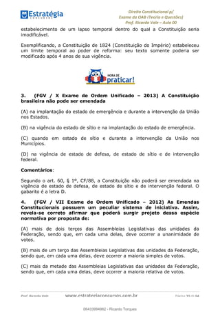!∀#∃∀%&∋(&)∗%∀%+,∀&)−.∋/0∋
12−3∃∋4−∋567 (8∃&#∀−∋∃∋9+∃∗%:∃∗;
<#&=>∋?∀,−#4&∋≅−.∃∋Α∋6+.−∋ΒΒ
<#&=>∋?∀,−#4&∋≅−.∃∋∋∋∋∋∋∋∋∋∋∋∋∋∋∋∋∋∋∋∋!!!∀#∃%&∋%#()∋∗+,∗−&∃+∃∀∗+.∀/&0!!!!!!!!!!!!!!!!!!!!!!!!!!! ∀#∃%&∋!55!()!23
estabelecimento de um lapso temporal dentro do qual a Constituição seria
imodificável.
Exemplificando, a Constituição de 1824 (Constituição do Império) estabeleceu
um limite temporal ao poder de reforma: seu texto somente poderia ser
modificado após 4 anos de sua vigência.
3. (FGV / X Exame de Ordem Unificado – 2013) A Constituição
brasileira não pode ser emendada
(A) na implantação do estado de emergência e durante a intervenção da União
nos Estados.
(B) na vigência do estado de sítio e na implantação do estado de emergência.
(C) quando em estado de sítio e durante a intervenção da União nos
Municípios.
(D) na vigência de estado de defesa, de estado de sítio e de intervenção
federal.
Comentários:
Segundo o art. 60, § 1º, CF/88, a Constituição não poderá ser emendada na
vigência de estado de defesa, de estado de sítio e de intervenção federal. O
gabarito é a letra D.
4. (FGV / VII Exame de Ordem Unificado – 2012) As Emendas
Constitucionais possuem um peculiar sistema de iniciativa. Assim,
revela-se correto afirmar que poderá surgir projeto dessa espécie
normativa por proposta de:
(A) mais de dois terços das Assembleias Legislativas das unidades da
Federação, sendo que, em cada uma delas, deve ocorrer a unanimidade de
votos.
(B) mais de um terço das Assembleias Legislativas das unidades da Federação,
sendo que, em cada uma delas, deve ocorrer a maioria simples de votos.
(C) mais da metade das Assembleias Legislativas das unidades da Federação,
sendo que, em cada uma delas, deve ocorrer a maioria relativa de votos.
06433994962
06433994962 - Ricardo Torques
 
