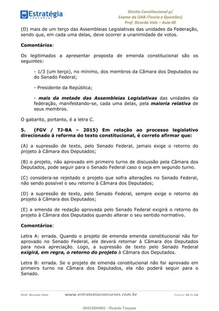 !∀#∃∀%&∋(&)∗%∀%+,∀&)−.∋/0∋
12−3∃∋4−∋567 (8∃&#∀−∋∃∋9+∃∗%:∃∗;
<#&=>∋?∀,−#4&∋≅−.∃∋Α∋6+.−∋ΒΒ
<#&=>∋?∀,−#4&∋≅−.∃∋∋∋∋∋∋∋∋∋∋∋∋∋∋∋∋∋∋∋∋!!!∀#∃%&∋%#()∋∗+,∗−&∃+∃∀∗+.∀/&0!!!!!!!!!!!!!!!!!!!!!!!!!!! ∀#∃%&∋!53!()!23
(D) mais de um terço das Assembleias Legislativas das unidades da Federação,
sendo que, em cada uma delas, deve ocorrer a unanimidade de votos.
Comentários:
Os legitimados a apresentar proposta de emenda constitucional são os
seguintes:
- 1/3 (um terço), no mínimo, dos membros da Câmara dos Deputados ou
do Senado Federal;
- Presidente da República;
- mais da metade das Assembleias Legislativas das unidades da
federação, manifestando-se, cada uma delas, pela maioria relativa de
seus membros.
O gabarito, portanto, é a letra C.
5. (FGV / TJ-BA – 2015) Em relação ao processo legislativo
direcionado à reforma do texto constitucional, é correto afirmar que:
(A) a supressão de texto, pelo Senado Federal, jamais exige o retorno do
projeto à Câmara dos Deputados;
(B) o projeto, não aprovado em primeiro turno de discussão pela Câmara dos
Deputados, pode seguir para o Senado Federal caso o seja em segundo turno.
(C) considera-se rejeitado o projeto que sofra alterações no Senado Federal,
não sendo possível o seu retorno à Câmara dos Deputados;
(D) a supressão de texto, pelo Senado Federal, sempre exige o retorno do
projeto à Câmara dos Deputados;
(E) a emenda de redação aprovada pelo Senado Federal exigirá o retorno do
projeto à Câmara dos Deputados quando alterar o seu sentido normativo.
Comentários:
Letra A: errada. Quando o projeto de emenda emenda constitucional não for
aprovado no Senado Federal, ele deverá retornar à Câmara dos Deputados
para nova apreciação. Logo, a supressão de texto pelo Senado Federal
exigirá, em regra, o retorno do projeto à Câmara dos Deputados.
Letra B: errada. Se o projeto de emenda constitucional não for aprovado em
primeiro turno na Câmara dos Deputados, ela não poderá seguir para o
Senado.
06433994962
06433994962 - Ricardo Torques
 