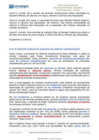 !∀#∃∀%&∋(&)∗%∀%+,∀&)−.∋/0∋
12−3∃∋4−∋567 (8∃&#∀−∋∃∋9+∃∗%:∃∗;
<#&=>∋?∀,−#4&∋≅−.∃∋Α∋6+.−∋ΒΒ
<#&=>∋?∀,−#4&∋≅−.∃∋∋∋∋∋∋∋∋∋∋∋∋∋∋∋∋∋∋∋∋!!!∀#∃%&∋%#()∋∗+,∗−&∃+∃∀∗+.∀/&0!!!!!!!!!!!!!!!!!!!!!!!!!!! ∀#∃%&∋!56!()!23
Letra C: errada. Se o projeto de emenda constitucional sofrer alterações no
Senado Federal, ele deverá, em regra, retornar à Câmara dos Deputados.
Letra D: errada. Em regra, a supressão de texto pelo Senado Federal exigirá o
retorno à Câmara dos Deputados. No entanto, não haverá necessidade de
retorno à Câmara dos Deputados se a supressão não implicar alteração no
sentido normativo.
Letra E: correta. Uma emenda de redação feita no Senado Federal que altere o
sentido normativo do texto exigirá o retorno da PEC à Câmara dos Deputados.
O gabarito é a letra E.
5.5- O Controle Judicial do processo de reforma constitucional:
Como vimos, o processo de reforma constitucional deve obedecer a todos os
limites impostos pelo Poder Constituinte Originário, sob pena de
inconstitucionalidade. Cabe, portanto, controle de constitucionalidade dos
atos de reforma constitucional em caso de desrespeito às limitações
estabelecidas pelo art. 60 da CF/88.
A inconstitucionalidade pode ser material ou formal. Será material quando
houver ofensa a cláusula pétrea, ferindo limitações de conteúdo
estabelecidas pelo legislador constituinte originário. Por outro lado, será formal
quando desobedecer as formalidades estabelecidas pela Constituição para a
elaboração da emenda constitucional.
Com a promulgação da emenda constitucional, esta poderá ser questionada
perante o Poder Judiciário tanto na via incidental (caso concreto submetido à
apreciação do Judiciário) quanto na via abstrata (mediante impugnação da
norma “em tese”), caso se vislumbre ofensa a algum dos dispositivos do art.
60 da Constituição Federal.
Na via incidental, a iniciativa poderá ser de qualquer pessoa prejudicada
pelos termos da emenda constitucional, perante qualquer juiz ou tribunal do
País. Nesse caso, a decisão do Poder Judiciário somente alcançará as partes
do processo (eficácia “inter partes”).
Já quando o controle se der pela via abstrata, a iniciativa caberá apenas a um
dos legitimados arrolados no art. 103, da CF/88, sendo realizado perante o
Supremo Tribunal Federal. Nesse caso, a decisão do STF tem eficácia contra
todos, expurgando a norma inconstitucional do ordenamento jurídico
(eficácia “erga omnes”).
Não é objetivo dessa aula estudar a fundo o controle de constitucionalidade.
Entretanto, para que você “mate sua curiosidade” de saber quem são os
06433994962
06433994962 - Ricardo Torques
 