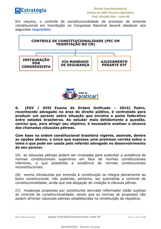 !∀#∃∀%&∋(&)∗%∀%+,∀&)−.∋/0∋
12−3∃∋4−∋567 (8∃&#∀−∋∃∋9+∃∗%:∃∗;
<#&=>∋?∀,−#4&∋≅−.∃∋Α∋6+.−∋ΒΒ
<#&=>∋?∀,−#4&∋≅−.∃∋∋∋∋∋∋∋∋∋∋∋∋∋∋∋∋∋∋∋∋!!!∀#∃%&∋%#()∋∗+,∗−&∃+∃∀∗+.∀/&0!!!!!!!!!!!!!!!!!!!!!!!!!!! ∀#∃%&∋!57!()!23
Em resumo, o controle de constitucionalidade de processo de emenda
constitucional em tramitação no Congresso Nacional deverá obedecer aos
seguintes requisitos:
6. (FGV / XVII Exame de Ordem Unificado – 2015) Pedro,
reconhecido advogado na área do direito público, é contratado para
produzir um parecer sobre situação que envolve o pacto federativo
entre estados brasileiros. Ao estudar mais detidamente a questão,
conclui que, para atingir seu objetivo, é necessário analisar o alcance
das chamadas cláusulas pétreas.
Com base na ordem constitucional brasileira vigente, assinale, dentre
as opções abaixo, a única que expressa uma premissa correta sobre o
tema e que pode ser usada pelo referido advogado no desenvolvimento
de seu parecer.
(A) as cláusulas pétreas podem ser invocadas para sustentar a existência de
normas constitucionais superiores em face de normas constitucionais
inferiores, o que possibilita a existência de normas constitucionais
inconstitucionais.
(B) norma introduzida por emenda à constituição se integra plenamente ao
texto constitucional, não podendo, portanto, ser submetida a controle de
constitucionalidade, ainda que sob alegação de violação à cláusula pétrea.
(C) mudanças propostas por constituinte derivado reformador estão sujeitas
ao controle de constitucionalidade, sendo que as normas ali propostas não
podem afrontar cláusulas pétreas estabelecidas na constituição da república.
06433994962
06433994962 - Ricardo Torques
 