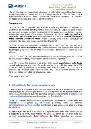 !∀#∃∀%&∋(&)∗%∀%+,∀&)−.∋/0∋
12−3∃∋4−∋567 (8∃&#∀−∋∃∋9+∃∗%:∃∗;
<#&=>∋?∀,−#4&∋≅−.∃∋Α∋6+.−∋ΒΒ
<#&=>∋?∀,−#4&∋≅−.∃∋∋∋∋∋∋∋∋∋∋∋∋∋∋∋∋∋∋∋∋!!!∀#∃%&∋%#()∋∗+,∗−&∃+∃∀∗+.∀/&0!!!!!!!!!!!!!!!!!!!!!!!!!!! ∀#∃%&∋!58!()!23
(D) os direitos e as garantias individuais considerados como cláusulas pétreas
estão localizados exclusivamente nos dispositivos do art. 5º, de modo que é
inconstitucional atribuir essa qualidade (cláusula pétrea) a normas
fundadas em outros dispositivos constitucionais.
Comentários:
Letra A: errada. O alemão Otto Bachoff é que argumentava a respeito da
existência de normas constitucionais inconstitucionais. Segundo esse jurista,
as cláusulas pétreas seriam hierarquicamente superiores às demais normas
elaboradas pelo Poder Constituinte Originário. No Brasil, não se aplica a
teoria de Otto Bachoff, pois o entendimento é o de que não há hierarquia
entre normas constitucionais. Nesse sentido, uma norma constitucional
originária não pode ser considerada inconstitucional.
Letra B: errada. As emendas constitucionais podem, sim, ser submetidas a
controle de constitucionalidade. A esse respeito, não poderão ser objeto de
deliberação propostas de emenda constitucional tendentes a abolir cláusula
pétrea.
Letra C: correta. De fato, as emendas constitucionais estão sujeitas ao controle
de constitucionalidade, não podendo afrontar cláusula pétrea.
Letra D: errada. Há direitos e garantias individuais espalhados pelo texto
constitucional, ou seja, eles não estão apenas no art. 5º. Por exemplo, o STF
já decidiu que o princípio da anterioridade tributária (art. 150, III, b) e o
princípio da anterioridade eleitoral (art. 16) são garantias individuais e,
portanto, estão gravados por cláusula pétrea.
O gabarito é a letra C.
6- Aplicabilidade das normas constitucionais
O estudo da aplicabilidade das normas constitucionais é essencial à correta
interpretação da Constituição Federal. É a compreensão da aplicabilidade das
normas constitucionais que nos permitirá entender exatamente o alcance e a
realizabilidade dos diversos dispositivos da Constituição.
Todas as normas constitucionais apresentam juridicidade. Todas elas são
imperativas e cogentes ou, em outras palavras, todas as normas
constitucionais surtem efeitos jurídicos: o que varia entre elas é o grau
de eficácia.
A classificação das normas quanto à sua aplicabilidade mais aceita no Brasil foi
a proposta pelo Prof. José Afonso da Silva. A partir da aplicabilidade das
normas constitucionais, José Afonso da Silva classifica as normas
06433994962
06433994962 - Ricardo Torques
 