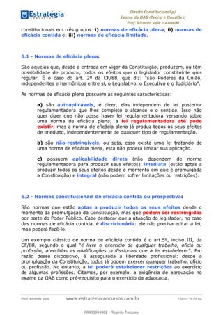 !∀#∃∀%&∋(&)∗%∀%+,∀&)−.∋/0∋
12−3∃∋4−∋567 (8∃&#∀−∋∃∋9+∃∗%:∃∗;
<#&=>∋?∀,−#4&∋≅−.∃∋Α∋6+.−∋ΒΒ
<#&=>∋?∀,−#4&∋≅−.∃∋∋∋∋∋∋∋∋∋∋∋∋∋∋∋∋∋∋∋∋!!!∀#∃%&∋%#()∋∗+,∗−&∃+∃∀∗+.∀/&0!!!!!!!!!!!!!!!!!!!!!!!!!!! ∀#∃%&∋!59!()!23
constitucionais em três grupos: i) normas de eficácia plena; ii) normas de
eficácia contida e; iii) normas de eficácia limitada.
6.1 - Normas de eficácia plena: !
São aquelas que, desde a entrada em vigor da Constituição, produzem, ou têm
possibilidade de produzir, todos os efeitos que o legislador constituinte quis
regular. É o caso do art. 2º da CF/88, que diz: “são Poderes da União,
independentes e harmônicos entre si, o Legislativo, o Executivo e o Judiciário”.
As normas de eficácia plena possuem as seguintes características:
a) são autoaplicáveis, é dizer, elas independem de lei posterior
regulamentadora que lhes complete o alcance e o sentido. Isso não
quer dizer que não possa haver lei regulamentadora versando sobre
uma norma de eficácia plena; a lei regulamentadora até pode
existir, mas a norma de eficácia plena já produz todos os seus efeitos
de imediato, independentemente de qualquer tipo de regulamentação.
b) são não-restringíveis, ou seja, caso exista uma lei tratando de
uma norma de eficácia plena, esta não poderá limitar sua aplicação.
c) possuem aplicabilidade direta (não dependem de norma
regulamentadora para produzir seus efeitos), imediata (estão aptas a
produzir todos os seus efeitos desde o momento em que é promulgada
a Constituição) e integral (não podem sofrer limitações ou restrições).
6.2 - Normas constitucionais de eficácia contida ou prospectiva:
São normas que estão aptas a produzir todos os seus efeitos desde o
momento da promulgação da Constituição, mas que podem ser restringidas
por parte do Poder Público. Cabe destacar que a atuação do legislador, no caso
das normas de eficácia contida, é discricionária: ele não precisa editar a lei,
mas poderá fazê-lo.
Um exemplo clássico de norma de eficácia contida é o art.5º, inciso III, da
CF/88, segundo o qual “é livre o exercício de qualquer trabalho, ofício ou
profissão, atendidas as qualificações profissionais que a lei estabelecer”. Em
razão desse dispositivo, é assegurada a liberdade profissional: desde a
promulgação da Constituição, todos já podem exercer qualquer trabalho, ofício
ou profissão. No entanto, a lei poderá estabelecer restrições ao exercício
de algumas profissões. Citamos, por exemplo, a exigência de aprovação no
exame da OAB como pré-requisito para o exercício da advocacia.
06433994962
06433994962 - Ricardo Torques
 