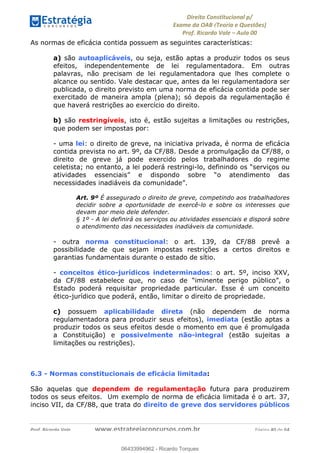 !∀#∃∀%&∋(&)∗%∀%+,∀&)−.∋/0∋
12−3∃∋4−∋567 (8∃&#∀−∋∃∋9+∃∗%:∃∗;
<#&=>∋?∀,−#4&∋≅−.∃∋Α∋6+.−∋ΒΒ
<#&=>∋?∀,−#4&∋≅−.∃∋∋∋∋∋∋∋∋∋∋∋∋∋∋∋∋∋∋∋∋!!!∀#∃%&∋%#()∋∗+,∗−&∃+∃∀∗+.∀/&0!!!!!!!!!!!!!!!!!!!!!!!!!!! ∀#∃%&∋!3:!()!23
As normas de eficácia contida possuem as seguintes características:
a) são autoaplicáveis, ou seja, estão aptas a produzir todos os seus
efeitos, independentemente de lei regulamentadora. Em outras
palavras, não precisam de lei regulamentadora que lhes complete o
alcance ou sentido. Vale destacar que, antes da lei regulamentadora ser
publicada, o direito previsto em uma norma de eficácia contida pode ser
exercitado de maneira ampla (plena); só depois da regulamentação é
que haverá restrições ao exercício do direito.
b) são restringíveis, isto é, estão sujeitas a limitações ou restrições,
que podem ser impostas por:
- uma lei: o direito de greve, na iniciativa privada, é norma de eficácia
contida prevista no art. 9º, da CF/88. Desde a promulgação da CF/88, o
direito de greve já pode exercido pelos trabalhadores do regime
celetista; no entanto, a lei poderá restringi-lo, definindo os “serviços ou
atividades essenciais” e dispondo sobre “o atendimento das
necessidades inadiáveis da comunidade”.
Art. 9º É assegurado o direito de greve, competindo aos trabalhadores
decidir sobre a oportunidade de exercê-lo e sobre os interesses que
devam por meio dele defender.
§ 1º - A lei definirá os serviços ou atividades essenciais e disporá sobre
o atendimento das necessidades inadiáveis da comunidade.
- outra norma constitucional: o art. 139, da CF/88 prevê a
possibilidade de que sejam impostas restrições a certos direitos e
garantias fundamentais durante o estado de sítio.
- conceitos ético-jurídicos indeterminados: o art. 5º, inciso XXV,
da CF/88 estabelece que, no caso de “iminente perigo público”, o
Estado poderá requisitar propriedade particular. Esse é um conceito
ético-jurídico que poderá, então, limitar o direito de propriedade.
c) possuem aplicabilidade direta (não dependem de norma
regulamentadora para produzir seus efeitos), imediata (estão aptas a
produzir todos os seus efeitos desde o momento em que é promulgada
a Constituição) e possivelmente não-integral (estão sujeitas a
limitações ou restrições).
6.3 - Normas constitucionais de eficácia limitada: !
São aquelas que dependem de regulamentação futura para produzirem
todos os seus efeitos. Um exemplo de norma de eficácia limitada é o art. 37,
inciso VII, da CF/88, que trata do direito de greve dos servidores públicos
06433994962
06433994962 - Ricardo Torques
 