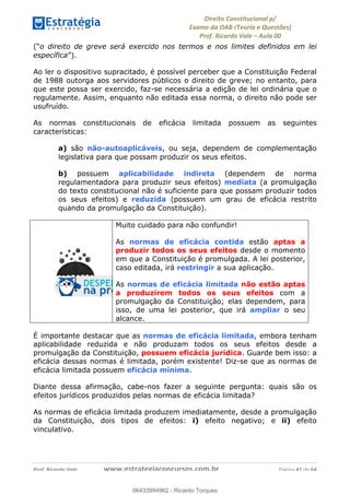 !∀#∃∀%&∋(&)∗%∀%+,∀&)−.∋/0∋
12−3∃∋4−∋567 (8∃&#∀−∋∃∋9+∃∗%:∃∗;
<#&=>∋?∀,−#4&∋≅−.∃∋Α∋6+.−∋ΒΒ
<#&=>∋?∀,−#4&∋≅−.∃∋∋∋∋∋∋∋∋∋∋∋∋∋∋∋∋∋∋∋∋!!!∀#∃%&∋%#()∋∗+,∗−&∃+∃∀∗+.∀/&0!!!!!!!!!!!!!!!!!!!!!!!!!!! ∀#∃%&∋!31!()!23
(“o direito de greve será exercido nos termos e nos limites definidos em lei
específica”).
Ao ler o dispositivo supracitado, é possível perceber que a Constituição Federal
de 1988 outorga aos servidores públicos o direito de greve; no entanto, para
que este possa ser exercido, faz-se necessária a edição de lei ordinária que o
regulamente. Assim, enquanto não editada essa norma, o direito não pode ser
usufruído.
As normas constitucionais de eficácia limitada possuem as seguintes
características:
a) são não-autoaplicáveis, ou seja, dependem de complementação
legislativa para que possam produzir os seus efeitos.
b) possuem aplicabilidade indireta (dependem de norma
regulamentadora para produzir seus efeitos) mediata (a promulgação
do texto constitucional não é suficiente para que possam produzir todos
os seus efeitos) e reduzida (possuem um grau de eficácia restrito
quando da promulgação da Constituição).
Muito cuidado para não confundir!
As normas de eficácia contida estão aptas a
produzir todos os seus efeitos desde o momento
em que a Constituição é promulgada. A lei posterior,
caso editada, irá restringir a sua aplicação.
As normas de eficácia limitada não estão aptas
a produzirem todos os seus efeitos com a
promulgação da Constituição; elas dependem, para
isso, de uma lei posterior, que irá ampliar o seu
alcance.
É importante destacar que as normas de eficácia limitada, embora tenham
aplicabilidade reduzida e não produzam todos os seus efeitos desde a
promulgação da Constituição, possuem eficácia jurídica. Guarde bem isso: a
eficácia dessas normas é limitada, porém existente! Diz-se que as normas de
eficácia limitada possuem eficácia mínima.
Diante dessa afirmação, cabe-nos fazer a seguinte pergunta: quais são os
efeitos jurídicos produzidos pelas normas de eficácia limitada?
As normas de eficácia limitada produzem imediatamente, desde a promulgação
da Constituição, dois tipos de efeitos: i) efeito negativo; e ii) efeito
vinculativo.
06433994962
06433994962 - Ricardo Torques
 