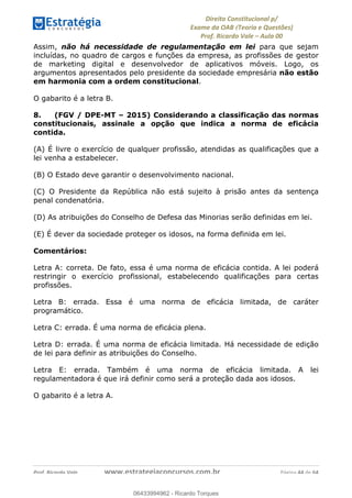 !∀#∃∀%&∋(&)∗%∀%+,∀&)−.∋/0∋
12−3∃∋4−∋567 (8∃&#∀−∋∃∋9+∃∗%:∃∗;
<#&=>∋?∀,−#4&∋≅−.∃∋Α∋6+.−∋ΒΒ
<#&=>∋?∀,−#4&∋≅−.∃∋∋∋∋∋∋∋∋∋∋∋∋∋∋∋∋∋∋∋∋!!!∀#∃%&∋%#()∋∗+,∗−&∃+∃∀∗+.∀/&0!!!!!!!!!!!!!!!!!!!!!!!!!!! ∀#∃%&∋!33!()!23
Assim, não há necessidade de regulamentação em lei para que sejam
incluídas, no quadro de cargos e funções da empresa, as profissões de gestor
de marketing digital e desenvolvedor de aplicativos móveis. Logo, os
argumentos apresentados pelo presidente da sociedade empresária não estão
em harmonia com a ordem constitucional.
O gabarito é a letra B.
8. (FGV / DPE-MT – 2015) Considerando a classificação das normas
constitucionais, assinale a opção que indica a norma de eficácia
contida.
(A) É livre o exercício de qualquer profissão, atendidas as qualificações que a
lei venha a estabelecer.
(B) O Estado deve garantir o desenvolvimento nacional.
(C) O Presidente da República não está sujeito à prisão antes da sentença
penal condenatória.
(D) As atribuições do Conselho de Defesa das Minorias serão definidas em lei.
(E) É dever da sociedade proteger os idosos, na forma definida em lei.
Comentários:
Letra A: correta. De fato, essa é uma norma de eficácia contida. A lei poderá
restringir o exercício profissional, estabelecendo qualificações para certas
profissões.
Letra B: errada. Essa é uma norma de eficácia limitada, de caráter
programático.
Letra C: errada. É uma norma de eficácia plena.
Letra D: errada. É uma norma de eficácia limitada. Há necessidade de edição
de lei para definir as atribuições do Conselho.
Letra E: errada. Também é uma norma de eficácia limitada. A lei
regulamentadora é que irá definir como será a proteção dada aos idosos.
O gabarito é a letra A.
06433994962
06433994962 - Ricardo Torques
 