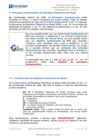 !∀#∃∀%&∋(&)∗%∀%+,∀&)−.∋/0∋
12−3∃∋4−∋567 (8∃&#∀−∋∃∋9+∃∗%:∃∗;
<#&=>∋?∀,−#4&∋≅−.∃∋Α∋6+.−∋ΒΒ
<#&=>∋?∀,−#4&∋≅−.∃∋∋∋∋∋∋∋∋∋∋∋∋∋∋∋∋∋∋∋∋!!!∀#∃%&∋%#()∋∗+,∗−&∃+∃∀∗+.∀/&0!!!!!!!!!!!!!!!!!!!!!!!!!!! ∀#∃%&∋!36!()!23
7- Princípios Fundamentais da República Federativa do Brasil
Na Constituição Federal de 1988, os princípios fundamentais estão
dispostos no Título I, o qual é composto por quatro artigos. Cada um desses
dispositivos apresenta um tipo de princípio fundamental. O art. 1º trata dos
fundamentos da República Federativa do Brasil (RFB); o art. 2º, do princípio da
separação de Poderes; o art. 3º, dos objetivos fundamentais; e o art. 4º, dos
princípios da RFB nas relações internacionais.
Se uma questão disser que um determinado fundamento da
RFB (por exemplo, a soberania) é um princípio fundamental,
ela estará correta. Da mesma forma, se uma questão disser
que um objetivo fundamental da RFB (por exemplo,
“construir uma sociedade livre, justa e solidária”), é um
princípio fundamental, ela também estará correta. Ou, ainda,
se a questão afirmar que um princípio das relações
internacionais (por exemplo, “igualdade entre os Estados”),
é um princípio fundamental, esta, mais uma vez, estará
correta.
A explicação para isso é o fato de que os art. 1º - art. 4º
evidenciam, todos eles, espécies de princípios
fundamentais.
7.1 - Fundamentos da República Federativa do Brasil:
Os fundamentos da República Federativa do Brasil estão previstos no art. 1º,
da Constituição Federal de 1988. São eles os pilares, a base do ordenamento
jurídico brasileiro.
Art. 1º A República Federativa do Brasil, formada pela união
indissolúvel dos Estados e Municípios e do Distrito Federal, constitui-se
em Estado Democrático de Direito e tem como fundamentos:
I - a soberania;
II - a cidadania;
III - a dignidade da pessoa humana;
IV - os valores sociais do trabalho e da livre iniciativa;
V - o pluralismo político.
Parágrafo único. Todo o poder emana do povo, que o exerce por
meio de representantes eleitos ou diretamente, nos termos desta
Constituição.
Para memorizá-los, usamos a famosa sigla “SOCIDIVAPLU”: soberania,
cidadania, dignidade da pessoa humana, valores sociais do trabalho e da livre
iniciativa e pluralismo político.
06433994962
06433994962 - Ricardo Torques
 