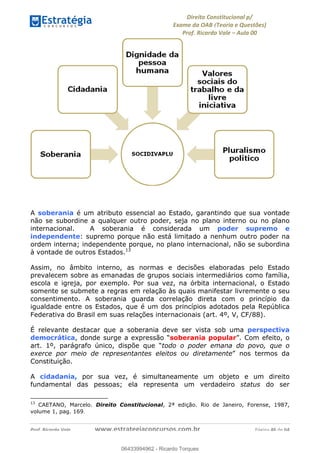 !∀#∃∀%&∋(&)∗%∀%+,∀&)−.∋/0∋
12−3∃∋4−∋567 (8∃&#∀−∋∃∋9+∃∗%:∃∗;
<#&=>∋?∀,−#4&∋≅−.∃∋Α∋6+.−∋ΒΒ
<#&=>∋?∀,−#4&∋≅−.∃∋∋∋∋∋∋∋∋∋∋∋∋∋∋∋∋∋∋∋∋!!!∀#∃%&∋%#()∋∗+,∗−&∃+∃∀∗+.∀/&0!!!!!!!!!!!!!!!!!!!!!!!!!!! ∀#∃%&∋!32!()!23
A soberania é um atributo essencial ao Estado, garantindo que sua vontade
não se subordine a qualquer outro poder, seja no plano interno ou no plano
internacional. A soberania é considerada um poder supremo e
independente: supremo porque não está limitado a nenhum outro poder na
ordem interna; independente porque, no plano internacional, não se subordina
à vontade de outros Estados.13
Assim, no âmbito interno, as normas e decisões elaboradas pelo Estado
prevalecem sobre as emanadas de grupos sociais intermediários como família,
escola e igreja, por exemplo. Por sua vez, na órbita internacional, o Estado
somente se submete a regras em relação às quais manifestar livremente o seu
consentimento. A soberania guarda correlação direta com o princípio da
igualdade entre os Estados, que é um dos princípios adotados pela República
Federativa do Brasil em suas relações internacionais (art. 4º, V, CF/88).
É relevante destacar que a soberania deve ser vista sob uma perspectiva
democrática, donde surge a expressão “soberania popular”. Com efeito, o
art. 1º, parágrafo único, dispõe que “todo o poder emana do povo, que o
exerce por meio de representantes eleitos ou diretamente” nos termos da
Constituição.
A cidadania, por sua vez, é simultaneamente um objeto e um direito
fundamental das pessoas; ela representa um verdadeiro status do ser
!!!!!!!!!!!!!!!!!!!!!!!!!!!!!!!!!!!!!!!!!!!!!!!!!!!!!!!!!!!!!
13
CAETANO, Marcelo. Direito Constitucional, 2ª edição. Rio de Janeiro, Forense, 1987,
volume 1, pag. 1691!!
06433994962
06433994962 - Ricardo Torques
 