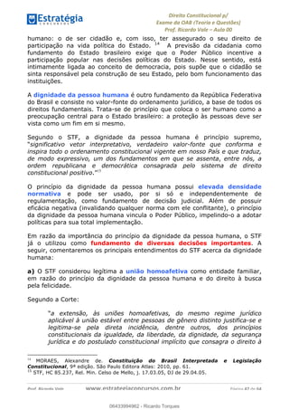 !∀#∃∀%&∋(&)∗%∀%+,∀&)−.∋/0∋
12−3∃∋4−∋567 (8∃&#∀−∋∃∋9+∃∗%:∃∗;
<#&=>∋?∀,−#4&∋≅−.∃∋Α∋6+.−∋ΒΒ
<#&=>∋?∀,−#4&∋≅−.∃∋∋∋∋∋∋∋∋∋∋∋∋∋∋∋∋∋∋∋∋!!!∀#∃%&∋%#()∋∗+,∗−&∃+∃∀∗+.∀/&0!!!!!!!!!!!!!!!!!!!!!!!!!!! ∀#∃%&∋!37!()!23
humano: o de ser cidadão e, com isso, ter assegurado o seu direito de
participação na vida política do Estado. 14
A previsão da cidadania como
fundamento do Estado brasileiro exige que o Poder Público incentive a
participação popular nas decisões políticas do Estado. Nesse sentido, está
intimamente ligada ao conceito de democracia, pois supõe que o cidadão se
sinta responsável pela construção de seu Estado, pelo bom funcionamento das
instituições.
A dignidade da pessoa humana é outro fundamento da República Federativa
do Brasil e consiste no valor-fonte do ordenamento jurídico, a base de todos os
direitos fundamentais. Trata-se de princípio que coloca o ser humano como a
preocupação central para o Estado brasileiro: a proteção às pessoas deve ser
vista como um fim em si mesmo.
Segundo o STF, a dignidade da pessoa humana é princípio supremo,
“significativo vetor interpretativo, verdadeiro valor-fonte que conforma e
inspira todo o ordenamento constitucional vigente em nosso País e que traduz,
de modo expressivo, um dos fundamentos em que se assenta, entre nós, a
ordem republicana e democrática consagrada pelo sistema de direito
constitucional positivo.”15
O princípio da dignidade da pessoa humana possui elevada densidade
normativa e pode ser usado, por si só e independentemente de
regulamentação, como fundamento de decisão judicial. Além de possuir
eficácia negativa (invalidando qualquer norma com ele conflitante), o princípio
da dignidade da pessoa humana vincula o Poder Público, impelindo-o a adotar
políticas para sua total implementação.
Em razão da importância do princípio da dignidade da pessoa humana, o STF
já o utilizou como fundamento de diversas decisões importantes. A
seguir, comentaremos os principais entendimentos do STF acerca da dignidade
humana:
a) O STF considerou legítima a união homoafetiva como entidade familiar,
em razão do princípio da dignidade da pessoa humana e do direito à busca
pela felicidade.
Segundo a Corte:
“a extensão, às uniões homoafetivas, do mesmo regime jurídico
aplicável à união estável entre pessoas de gênero distinto justifica-se e
legitima-se pela direta incidência, dentre outros, dos princípios
constitucionais da igualdade, da liberdade, da dignidade, da segurança
jurídica e do postulado constitucional implícito que consagra o direito à
!!!!!!!!!!!!!!!!!!!!!!!!!!!!!!!!!!!!!!!!!!!!!!!!!!!!!!!!!!!!!
14
! MORAES, Alexandre de. Constituição do Brasil Interpretada e Legislação
Constitucional, 9ª edição. São Paulo Editora Atlas: 2010, pp. 61. !
15
STF, HC 85.237, Rel. Min. Celso de Mello, j. 17.03.05, DJ de 29.04.05.
06433994962
06433994962 - Ricardo Torques
 