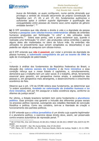 !∀#∃∀%&∋(&)∗%∀%+,∀&)−.∋/0∋
12−3∃∋4−∋567 (8∃&#∀−∋∃∋9+∃∗%:∃∗;
<#&=>∋?∀,−#4&∋≅−.∃∋Α∋6+.−∋ΒΒ
<#&=>∋?∀,−#4&∋≅−.∃∋∋∋∋∋∋∋∋∋∋∋∋∋∋∋∋∋∋∋∋!!!∀#∃%&∋%#()∋∗+,∗−&∃+∃∀∗+.∀/&0!!!!!!!!!!!!!!!!!!!!!!!!!!! ∀#∃%&∋!38!()!23
busca da felicidade, os quais configuram, numa estrita dimensão que
privilegia o sentido de inclusão decorrente da própria Constituição da
República (art. 1º, III, e art. 3º, IV), fundamentos autônomos e
suficientes aptos a conferir suporte legitimador à qualificação das
conjugalidades entre pessoas do mesmo sexo como espécie do gênero
entidade familiar”. 16
b) O STF considera que não ofende o direito à vida e a dignidade da pessoa
humana a pesquisa com células-tronco embrionárias obtidas de embriões
humanos produzidos por fertilização “in vitro” e não utilizados neste
procedimento.17
Sobre esse ponto, vale a pena esclarecer que, quando é
realizada uma fertilização “in vitro”, são produzidos vários embriões e apenas
alguns deles são implantados no útero da futura mãe. Os embriões não
utilizados no procedimento (que seriam congelados ou descartados) é que
poderão ser objeto de pesquisa com células-tronco.
c) O STF entende que não é possível, por violar o princípio da dignidade da
pessoa humana, a submissão compulsória do pai ao exame de DNA na
ação de investigação de paternidade.18
...
Voltando à análise dos fundamentos da República Federativa do Brasil, a
elevação dos valores sociais do trabalho e da livre iniciativa a essa
condição reforça que o nosso Estado é capitalista, e, simultaneamente,
demonstra que o trabalho tem um valor social. É o trabalho, afinal, ferramenta
essencial para garantir, em perspectiva menos ampla, a subsistência das
pessoas e, em perspectiva mais abrangente, o desenvolvimento e crescimento
econômico do País.
Observe que o art. 170 da CF/88 reitera esse fundamento, ao determinar que
“a ordem econômica, fundada na valorização do trabalho humano e na
livre iniciativa, tem por fim assegurar a todos existência digna, conforme os
ditames da justiça social”.
Por último, o Estado brasileiro também tem como fundamento o pluralismo
político. Esse princípio visa garantir a inclusão dos diferentes grupos sociais
no processo político nacional, outorgando aos cidadãos liberdade de convicção
filosófica e política. Como seu corolário, tem-se a liberdade de criação e
funcionamento dos partidos políticos.
O STF entende que a crítica jornalística é um direito cujo suporte legitimador
é o pluralismo político; o exercício desse direito deve, assim, ser preservado
contra ensaios autoritários de repressão penal. 19
!!!!!!!!!!!!!!!!!!!!!!!!!!!!!!!!!!!!!!!!!!!!!!!!!!!!!!!!!!!!!
16
RE 477554 MG, DJe-164 DIVULG 25-08-2011 PUBLIC 26-08-2011 EMENT VOL-02574-02 PP-
00287.
17
STF, ADI 3510/DF – Rel. Min Ayres Britto, DJe 27.05.2010
18
STF, Pleno, HC 71.373/RS, rel. Min. Francisco Rezek, Diário da Justiça, Seção I, 22.11.1996.
06433994962
06433994962 - Ricardo Torques
 