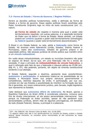 !∀#∃∀%&∋(&)∗%∀%+,∀&)−.∋/0∋
12−3∃∋4−∋567 (8∃&#∀−∋∃∋9+∃∗%:∃∗;
<#&=>∋?∀,−#4&∋≅−.∃∋Α∋6+.−∋ΒΒ
<#&=>∋?∀,−#4&∋≅−.∃∋∋∋∋∋∋∋∋∋∋∋∋∋∋∋∋∋∋∋∋!!!∀#∃%&∋%#()∋∗+,∗−&∃+∃∀∗+.∀/&0!!!!!!!!!!!!!!!!!!!!!!!!!!! ∀#∃%&∋!39!()!23
7.2- Forma de Estado / Forma de Governo / Regime Político:
Dentre as decisões políticas fundamentais, estão a definição da forma de
Estado e a forma de governo. Essas opções políticas foram escolhidas pelo
Poder Constituinte Originário logo no início do texto constitucional (art. 1º,
caput).
a) Forma de estado diz respeito à maneira pela qual o poder está
territorialmente repartido; em outras palavras, é a repartição territorial
do Poder que irá definir a forma de Estado. Nesse sentido, um Estado
poderá ser unitário (quando o poder está territorialmente centralizado)
ou federal (quando o poder está territorialmente descentralizado). 20
O Brasil é um Estado federal, ou seja, adota a federação como forma de
Estado. Há diversos entes federativos (União, Estados, Distrito Federal e
Municípios), todos eles autônomos, dotados de governo próprio e de
capacidade política. São pessoas jurídicas de direito público que mantêm entre
si um vínculo indissolúvel.
Em razão dessa indissolubilidade, um estado ou município brasileiro não pode
se separar do Brasil; diz-se que, em uma federação não há o direito de
secessão. É esse o princípio da indissolubilidade do vínculo federativo, o
qual é reforçado pelo fato de que a federação é cláusula pétrea da CF/88 (art.
60§ 4º, I, CF), não podendo, portanto, ser objeto de emenda constitucional
tendente à sua abolição.
O Estado federal, segundo a doutrina, apresenta duas características:
autonomia e participação. A autonomia traduz-se na possibilidade de os
Estados e Municípios terem sua própria estrutura governamental e
competências, distintas daquelas da União. A participação, por sua vez,
consiste em dar aos Estados a possibilidade de interferir na formação das leis.
Ela é garantida, em nosso ordenamento jurídico, pelo Senado, órgão legislativo
que representa os Estados.
Cabe destacar que autonomia difere de soberania. No Brasil, apenas a
República Federativa do Brasil (RFB) é considerada soberana, inclusive para
fins de direito internacional; só ela possui personalidade internacional. Isso
porque na Federação os entes reunidos, apesar de não perderem suas
personalidades jurídicas, abrem mão de algumas prerrogativas, em benefício
do todo (Estado Federal). Dessas, a principal é a soberania.
!!!!!!!!!!!!!!!!!!!!!!!!!!!!!!!!!!!!!!!!!!!!!!!!!!!!!!!!!!!!!!!!!!!!!!!!!!!!!!!!!!!!!!!!!!!!!!!!!!!!!!!!!!!!!!!!!!!!!!!!!!!!!!!!!!!!!!!!!!!!!!!!!!!!!!!!!!!!!!!!!!!!!!!!!!!!!!!!!!!!!!!!!!!!!!!!!!!!!!!!!!
19
!STF – Pet 3486/DF, Rel. Ministro Celso de Mello. DJe. 22.08.2005.
20
! O objetivo dessa aula não é nos aprofundarmos no conceito de Estado unitário e Estado
federal. Nesse momento, os conceitos acima mencionados já são suficientes ao nosso
aprendizado.
06433994962
06433994962 - Ricardo Torques
 