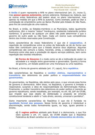!∀#∃∀%&∋(&)∗%∀%+,∀&)−.∋/0∋
12−3∃∋4−∋567 (8∃&#∀−∋∃∋9+∃∗%:∃∗;
<#&=>∋?∀,−#4&∋≅−.∃∋Α∋6+.−∋ΒΒ
<#&=>∋?∀,−#4&∋≅−.∃∋∋∋∋∋∋∋∋∋∋∋∋∋∋∋∋∋∋∋∋!!!∀#∃%&∋%#()∋∗+,∗−&∃+∃∀∗+.∀/&0!!!!!!!!!!!!!!!!!!!!!!!!!!! ∀#∃%&∋!6:!()!23
A União é quem representa a RFB no plano internacional (art. 21, inciso I),
mas possui apenas autonomia, jamais soberania. Destaque-se, todavia, que
os outros entes federativos até podem atuar no plano internacional, mas
apenas na medida em que a RFB os autoriza. Como exemplo, pode-se citar a
contratação de empréstimo junto ao Banco Mundial pelo Estado de São Paulo,
para fins de construção de uma rodovia.
No Brasil, a União, os Estados-membros e os Municípios, todos igualmente
autônomos, têm o mesmo “status” hierárquico, recebendo tratamento jurídico
isonômico. O governo de qualquer um deles não pode determinar o que o
governo do outro pode ou não fazer. Cada um exerce suas competências
dentro dos limites reservados pela Constituição.
Outra característica de nosso federalismo é que ele é cooperativo. A
repartição de competências entre os entes da federação se dá de forma que
todos eles contribuam para que o Estado alcance seus objetivos. Algumas
competências são comuns a todos, havendo, ainda, a colaboração técnica e
financeira entre eles para a prestação de alguns serviços públicos, bem como
repartição das receitas tributárias.
b) Forma de Governo é o modo como se dá a instituição do poder na
sociedade e a relação entre governantes e governados. Quanto à forma
de governo, um Estado poderá ser uma monarquia ou uma república.
No Brasil, a forma de governo adotada (art. 1º, caput), foi a república.
São características da República o caráter eletivo, representativo e
transitório dos detentores do poder político e responsabilidade dos
governantes.
Os governantes, na República, são eleitos pelo povo, o que vincula essa forma
de governo à democracia. Além disso, na República, o governo é limitado e
responsável, surgindo a ideia de responsabilidade da Administração Pública.
Finalmente, o caráter transitório dos detentores do poder político é inerente ao
governo republicano, sendo ressaltada, por exemplo, no art. 60, §4º da CF/88,
que impede que seja objeto de deliberação a proposta de emenda
constitucional tendente a abolir o “voto direto, secreto, universal e periódico”.
Outra importante característica da República é que ela é fundada na
igualdade formal das pessoas. Nessa forma de governo é intolerável a
discriminação, sendo todos formalmente iguais, ou seja, iguais perante o
Direito.
c) O regime político adotado pelo Brasil é a democracia, o que fica
claro quando o art. 1º, caput, da CF/88 dispõe que a República
Federativa do Brasil constitui-se um Estado democrático de direito.
06433994962
06433994962 - Ricardo Torques
 