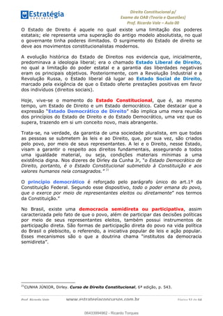 !∀#∃∀%&∋(&)∗%∀%+,∀&)−.∋/0∋
12−3∃∋4−∋567 (8∃&#∀−∋∃∋9+∃∗%:∃∗;
<#&=>∋?∀,−#4&∋≅−.∃∋Α∋6+.−∋ΒΒ
<#&=>∋?∀,−#4&∋≅−.∃∋∋∋∋∋∋∋∋∋∋∋∋∋∋∋∋∋∋∋∋!!!∀#∃%&∋%#()∋∗+,∗−&∃+∃∀∗+.∀/&0!!!!!!!!!!!!!!!!!!!!!!!!!!! ∀#∃%&∋!61!()!23
O Estado de Direito é aquele no qual existe uma limitação dos poderes
estatais; ele representa uma superação do antigo modelo absolutista, no qual
o governante tinha poderes ilimitados. O surgimento do Estado de direito se
deve aos movimentos constitucionalistas modernos.
A evolução histórica do Estado de Direitos nos evidencia que, inicialmente,
predominava a ideologia liberal; era o chamado Estado Liberal de Direito,
no qual a limitação do poder estatal e a garantia das liberdades negativas
eram os principais objetivos. Posteriormente, com a Revolução Industrial e a
Revolução Russa, o Estado liberal dá lugar ao Estado Social de Direito,
marcado pela exigência de que o Estado oferte prestações positivas em favor
dos indivíduos (direitos sociais).
Hoje, vive-se o momento do Estado Constitucional, que é, ao mesmo
tempo, um Estado de Direito e um Estado democrático. Cabe destacar que a
expressão “Estado Democrático de Direito” não implica uma mera reunião
dos princípios do Estado de Direito e do Estado Democrático, uma vez que os
supera, trazendo em si um conceito novo, mais abrangente.
Trata-se, na verdade, da garantia de uma sociedade pluralista, em que todas
as pessoas se submetem às leis e ao Direito, que, por sua vez, são criados
pelo povo, por meio de seus representantes. A lei e o Direito, nesse Estado,
visam a garantir o respeito aos direitos fundamentais, assegurando a todos
uma igualdade material, ou seja, condições materiais mínimas a uma
existência digna. Nos dizeres de Dirley da Cunha Jr, “o Estado Democrático de
Direito, portanto, é o Estado Constitucional submetido à Constituição e aos
valores humanos nela consagrados.” 21
O princípio democrático é reforçado pelo parágrafo único do art.1º da
Constituição Federal. Segundo esse dispositivo, todo o poder emana do povo,
que o exerce por meio de representantes eleitos ou diretamente” nos termos
da Constituição.”
No Brasil, existe uma democracia semidireta ou participativa, assim
caracterizada pelo fato de que o povo, além de participar das decisões políticas
por meio de seus representantes eleitos, também possui instrumentos de
participação direta. São formas de participação direta do povo na vida política
do Brasil o plebiscito, o referendo, a iniciativa popular de leis e ação popular.
Esses mecanismos são o que a doutrina chama “institutos da democracia
semidireta”.
!!!!!!!!!!!!!!!!!!!!!!!!!!!!!!!!!!!!!!!!!!!!!!!!!!!!!!!!!!!!!
21
CUNHA JÚNIOR, Dirley. Curso de Direito Constitucional, 6ª edição, p. 543.
06433994962
06433994962 - Ricardo Torques
 