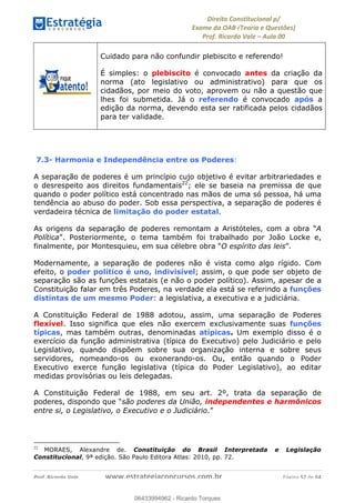 !∀#∃∀%&∋(&)∗%∀%+,∀&)−.∋/0∋
12−3∃∋4−∋567 (8∃&#∀−∋∃∋9+∃∗%:∃∗;
<#&=>∋?∀,−#4&∋≅−.∃∋Α∋6+.−∋ΒΒ
<#&=>∋?∀,−#4&∋≅−.∃∋∋∋∋∋∋∋∋∋∋∋∋∋∋∋∋∋∋∋∋!!!∀#∃%&∋%#()∋∗+,∗−&∃+∃∀∗+.∀/&0!!!!!!!!!!!!!!!!!!!!!!!!!!! ∀#∃%&∋!64!()!23
Cuidado para não confundir plebiscito e referendo!
É simples: o plebiscito é convocado antes da criação da
norma (ato legislativo ou administrativo) para que os
cidadãos, por meio do voto, aprovem ou não a questão que
lhes foi submetida. Já o referendo é convocado após a
edição da norma, devendo esta ser ratificada pelos cidadãos
para ter validade.
7.3- Harmonia e Independência entre os Poderes:
A separação de poderes é um princípio cujo objetivo é evitar arbitrariedades e
o desrespeito aos direitos fundamentais22
; ele se baseia na premissa de que
quando o poder político está concentrado nas mãos de uma só pessoa, há uma
tendência ao abuso do poder. Sob essa perspectiva, a separação de poderes é
verdadeira técnica de limitação do poder estatal.
As origens da separação de poderes remontam a Aristóteles, com a obra “A
Política”. Posteriormente, o tema também foi trabalhado por João Locke e,
finalmente, por Montesquieu, em sua célebre obra “O espírito das leis”.
Modernamente, a separação de poderes não é vista como algo rígido. Com
efeito, o poder político é uno, indivisível; assim, o que pode ser objeto de
separação são as funções estatais (e não o poder político). Assim, apesar de a
Constituição falar em três Poderes, na verdade ela está se referindo a funções
distintas de um mesmo Poder: a legislativa, a executiva e a judiciária.
A Constituição Federal de 1988 adotou, assim, uma separação de Poderes
flexível. Isso significa que eles não exercem exclusivamente suas funções
típicas, mas também outras, denominadas atípicas. Um exemplo disso é o
exercício da função administrativa (típica do Executivo) pelo Judiciário e pelo
Legislativo, quando dispõem sobre sua organização interna e sobre seus
servidores, nomeando-os ou exonerando-os. Ou, então quando o Poder
Executivo exerce função legislativa (típica do Poder Legislativo), ao editar
medidas provisórias ou leis delegadas.
A Constituição Federal de 1988, em seu art. 2º, trata da separação de
poderes, dispondo que “são poderes da União, independentes e harmônicos
entre si, o Legislativo, o Executivo e o Judiciário.”
!!!!!!!!!!!!!!!!!!!!!!!!!!!!!!!!!!!!!!!!!!!!!!!!!!!!!!!!!!!!!
22
! MORAES, Alexandre de. Constituição do Brasil Interpretada e Legislação
Constitucional, 9ª edição. São Paulo Editora Atlas: 2010, pp. 72. !
06433994962
06433994962 - Ricardo Torques
 