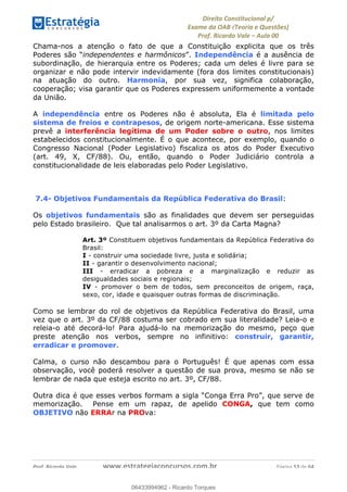 !∀#∃∀%&∋(&)∗%∀%+,∀&)−.∋/0∋
12−3∃∋4−∋567 (8∃&#∀−∋∃∋9+∃∗%:∃∗;
<#&=>∋?∀,−#4&∋≅−.∃∋Α∋6+.−∋ΒΒ
<#&=>∋?∀,−#4&∋≅−.∃∋∋∋∋∋∋∋∋∋∋∋∋∋∋∋∋∋∋∋∋!!!∀#∃%&∋%#()∋∗+,∗−&∃+∃∀∗+.∀/&0!!!!!!!!!!!!!!!!!!!!!!!!!!! ∀#∃%&∋!65!()!23
Chama-nos a atenção o fato de que a Constituição explicita que os três
Poderes são “independentes e harmônicos”. Independência é a ausência de
subordinação, de hierarquia entre os Poderes; cada um deles é livre para se
organizar e não pode intervir indevidamente (fora dos limites constitucionais)
na atuação do outro. Harmonia, por sua vez, significa colaboração,
cooperação; visa garantir que os Poderes expressem uniformemente a vontade
da União.
A independência entre os Poderes não é absoluta, Ela é limitada pelo
sistema de freios e contrapesos, de origem norte-americana. Esse sistema
prevê a interferência legítima de um Poder sobre o outro, nos limites
estabelecidos constitucionalmente. É o que acontece, por exemplo, quando o
Congresso Nacional (Poder Legislativo) fiscaliza os atos do Poder Executivo
(art. 49, X, CF/88). Ou, então, quando o Poder Judiciário controla a
constitucionalidade de leis elaboradas pelo Poder Legislativo.
7.4- Objetivos Fundamentais da República Federativa do Brasil:
Os objetivos fundamentais são as finalidades que devem ser perseguidas
pelo Estado brasileiro. Que tal analisarmos o art. 3º da Carta Magna?
Art. 3º Constituem objetivos fundamentais da República Federativa do
Brasil:
I - construir uma sociedade livre, justa e solidária;
II - garantir o desenvolvimento nacional;
III - erradicar a pobreza e a marginalização e reduzir as
desigualdades sociais e regionais;
IV - promover o bem de todos, sem preconceitos de origem, raça,
sexo, cor, idade e quaisquer outras formas de discriminação.
Como se lembrar do rol de objetivos da República Federativa do Brasil, uma
vez que o art. 3º da CF/88 costuma ser cobrado em sua literalidade? Leia-o e
releia-o até decorá-lo! Para ajudá-lo na memorização do mesmo, peço que
preste atenção nos verbos, sempre no infinitivo: construir, garantir,
erradicar e promover.
Calma, o curso não descambou para o Português! É que apenas com essa
observação, você poderá resolver a questão de sua prova, mesmo se não se
lembrar de nada que esteja escrito no art. 3º, CF/88.
Outra dica é que esses verbos formam a sigla “Conga Erra Pro”, que serve de
memorização. Pense em um rapaz, de apelido CONGA, que tem como
OBJETIVO não ERRAr na PROva:
06433994962
06433994962 - Ricardo Torques
 