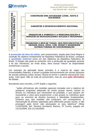 !∀#∃∀%&∋(&)∗%∀%+,∀&)−.∋/0∋
12−3∃∋4−∋567 (8∃&#∀−∋∃∋9+∃∗%:∃∗;
<#&=>∋?∀,−#4&∋≅−.∃∋Α∋6+.−∋ΒΒ
<#&=>∋?∀,−#4&∋≅−.∃∋∋∋∋∋∋∋∋∋∋∋∋∋∋∋∋∋∋∋∋!!!∀#∃%&∋%#()∋∗+,∗−&∃+∃∀∗+.∀/&0!!!!!!!!!!!!!!!!!!!!!!!!!!! ∀#∃%&∋!63!()!23
A promoção do bem de todos, sem preconceitos, alçada pela Carta Magna à
condição de objetivo fundamental da República Federativa do Brasil, consagra
a igualdade material como um dos objetivos da República Federativa do
Brasil. O Estado não pode se contentar com a atribuição de igualdade perante
a lei aos indivíduos; ao invés disso, deve buscar reduzir as disparidades
econômicas e sociais.
Um exemplo da aplicação desse princípio é a reserva de vagas nas
Universidades Federais, a serem ocupadas exclusivamente por alunos egressos
de escolas públicas (cotas raciais). Busca-se tornar o sistema educacional mais
justo, mais igual. Não se trata de preconceito, mas de uma ação afirmativa
do Estado.
Elucidando esse conceito, o STF dispôs o seguinte:
“ações afirmativas são medidas especiais tomadas com o objetivo de
assegurar progresso adequado de certos grupos raciais, sociais ou
étnicos ou indivíduos que necessitem de proteção, e que possam ser
necessárias e úteis para proporcionar a tais grupos ou indivíduos igual
gozo ou exercício de direitos humanos e liberdades fundamentais,
contanto que, tais medidas não conduzam, em consequência, à
manutenção de direitos separados para diferentes grupos raciais, e não
prossigam após terem sido alcançados os seus objetivos” (REsp
1132476/PR, Rel. Ministro Humberto Martins, 2ª Turma, julgado em
13/10/2009, DJe 21/10/2009)
06433994962
06433994962 - Ricardo Torques
 