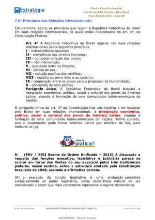 !∀#∃∀%&∋(&)∗%∀%+,∀&)−.∋/0∋
12−3∃∋4−∋567 (8∃&#∀−∋∃∋9+∃∗%:∃∗;
<#&=>∋?∀,−#4&∋≅−.∃∋Α∋6+.−∋ΒΒ
<#&=>∋?∀,−#4&∋≅−.∃∋∋∋∋∋∋∋∋∋∋∋∋∋∋∋∋∋∋∋∋!!!∀#∃%&∋%#()∋∗+,∗−&∃+∃∀∗+.∀/&0!!!!!!!!!!!!!!!!!!!!!!!!!!! ∀#∃%&∋!66!()!23
7.5- Princípios das Relações Internacionais:
Estudaremos, agora, os princípios que regem a República Federativa do Brasil
em suas relações internacionais, os quais estão relacionados no art. 4º, da
Constituição Federal.
Art. 4º A República Federativa do Brasil rege-se nas suas relações
internacionais pelos seguintes princípios:
I - independência nacional;
II - prevalência dos direitos humanos;
III - autodeterminação dos povos;
IV - não-intervenção;
V - igualdade entre os Estados;
VI - defesa da paz;
VII - solução pacífica dos conflitos;
VIII - repúdio ao terrorismo e ao racismo;
IX - cooperação entre os povos para o progresso da humanidade;
X - concessão de asilo político.
Parágrafo único. A República Federativa do Brasil buscará a
integração econômica, política, social e cultural dos povos da América
Latina, visando à formação de uma comunidade latino-americana de
nações.
O parágrafo único do art. 4º da Constituição traz um objetivo a ser buscado
pelo Brasil em suas relações internacionais: a integração econômica,
política, social e cultural dos povos da América Latina, visando à
formação de uma comunidade latino-americana de nações. Tenha cuidado,
pois o examinador pode trocar América Latina por América do Sul, para
confundi-lo (a).
9. (FGV / XVII Exame de Ordem Unificado – 2015) A discussão a
respeito das funções executiva, legislativa e judiciária parece se
acirrar em torno dos limites do seu exercício pelos três tradicionais
poderes. nesse sentido, sobre a estrutura adotada pela constituição
brasileira de 1988, assinale a afirmativa correta.
(A) o exercício da função legislativa é uma atribuição concedida
exclusivamente ao poder legislativo, como decorrência natural de ser
considerado o poder que mais claramente representa o regime democrático.
06433994962
06433994962 - Ricardo Torques
 