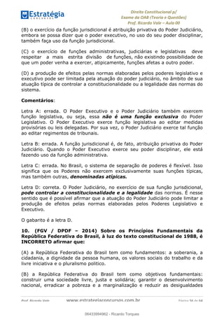 !∀#∃∀%&∋(&)∗%∀%+,∀&)−.∋/0∋
12−3∃∋4−∋567 (8∃&#∀−∋∃∋9+∃∗%:∃∗;
<#&=>∋?∀,−#4&∋≅−.∃∋Α∋6+.−∋ΒΒ
<#&=>∋?∀,−#4&∋≅−.∃∋∋∋∋∋∋∋∋∋∋∋∋∋∋∋∋∋∋∋∋!!!∀#∃%&∋%#()∋∗+,∗−&∃+∃∀∗+.∀/&0!!!!!!!!!!!!!!!!!!!!!!!!!!! ∀#∃%&∋!62!()!23
(B) o exercício da função jurisdicional é atribuição privativa do Poder Judiciário,
embora se possa dizer que o poder executivo, no uso do seu poder disciplinar,
também faça uso da função jurisdicional.
(C) o exercício de funções administrativas, judiciárias e legislativas deve
respeitar a mais estrita divisão de funções, não existindo possibilidade de
que um poder venha a exercer, atipicamente, funções afetas a outro poder.
(D) a produção de efeitos pelas normas elaboradas pelos poderes legislativo e
executivo pode ser limitada pela atuação do poder judiciário, no âmbito de sua
atuação típica de controlar a constitucionalidade ou a legalidade das normas do
sistema.
Comentários:
Letra A: errada. O Poder Executivo e o Poder Judiciário também exercem
função legislativa, ou seja, essa não é uma função exclusiva do Poder
Legislativo. O Poder Executivo exerce função legislativa ao editar medidas
provisórias ou leis delegadas. Por sua vez, o Poder Judiciário exerce tal função
ao editar regimentos de tribunais.
Letra B: errada. A função jurisdicional é, de fato, atribuição privativa do Poder
Judiciário. Quando o Poder Executivo exerce seu poder disciplinar, ele está
fazendo uso da função administrativa.
Letra C: errada. No Brasil, o sistema de separação de poderes é flexível. Isso
significa que os Poderes não exercem exclusivamente suas funções típicas,
mas também outras, denominadas atípicas.
Letra D: correta. O Poder Judiciário, no exercício de sua função jurisdicional,
pode controlar a constitucionalidade e a legalidade das normas. É nesse
sentido que é possível afirmar que a atuação do Poder Judiciário pode limitar a
produção de efeitos pelas normas elaboradas pelos Poderes Legislativo e
Executivo.
O gabarito é a letra D.
10. (FGV / DPDF – 2014) Sobre os Princípios Fundamentais da
República Federativa do Brasil, à luz do texto constitucional de 1988, é
INCORRETO afirmar que:
(A) a República Federativa do Brasil tem como fundamentos: a soberania, a
cidadania, a dignidade da pessoa humana, os valores sociais do trabalho e da
livre iniciativa e o pluralismo politico.
(B) a República Federativa do Brasil tem como objetivos fundamentais:
construir uma sociedade livre, justa e solidária; garantir o desenvolvimento
nacional, erradicar a pobreza e a marginalização e reduzir as desigualdades
06433994962
06433994962 - Ricardo Torques
 