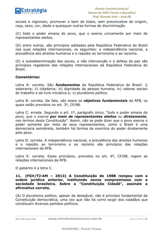 !∀#∃∀%&∋(&)∗%∀%+,∀&)−.∋/0∋
12−3∃∋4−∋567 (8∃&#∀−∋∃∋9+∃∗%:∃∗;
<#&=>∋?∀,−#4&∋≅−.∃∋Α∋6+.−∋ΒΒ
<#&=>∋?∀,−#4&∋≅−.∃∋∋∋∋∋∋∋∋∋∋∋∋∋∋∋∋∋∋∋∋!!!∀#∃%&∋%#()∋∗+,∗−&∃+∃∀∗+.∀/&0!!!!!!!!!!!!!!!!!!!!!!!!!!! ∀#∃%&∋!67!()!23
sociais e regionais; promover o bem de todos, sem preconceitos de origem,
raça, sexo, cor, idade e quaisquer outras formas de discriminação.
(C) todo o poder emana do povo, que o exerce unicamente por meio de
representantes eleitos.
(D) entre outros, são princípios adotados pela República Federativa do Brasil
nas suas relações internacionais, os seguintes: a independência nacional, a
prevalência dos direitos humanos e o repúdio ao terrorismo e ao racismo.
(E) a autodeterminação dos povos, a não intervenção e a defesa da paz são
princípios regedores das relações internacionais da República Federativa do
Brasil.
Comentários:
Letra A: correta. São fundamentos da República Federativa do Brasil: i)
soberania; ii) cidadania; iii) dignidade da pessoa humana; iv) valores sociais
do trabalho e da livre iniciativa e; v) pluralismo político.
Letra B: correta. De fato, são esses os objetivos fundamentais da RFB, os
quais estão previstos no art. 3º, CF/88.
Letra C: errada. Segundo o art. 1º, parágrafo único, “todo o poder emana do
povo, que o exerce por meio de representantes eleitos ou diretamente,
nos termos desta Constituição”. Assim, não se pode dizer que o povo exerce o
poder somente por meio de seus representantes; como o Brasil é uma
democracia semidireta, também há formas de exercício do poder diretamente
pelo povo.
Letra D: correta. A independência nacional, a prevalência dos direitos humanos
e o repúdio ao terrorismo e ao racismo são princípios das relações
internacionais da RFB.
Letra E: correta. Esses princípios, previstos no art. 4º, CF/88, regem as
relações internacionais da RFB.
O gabarito é a letra C.
11. (FGV/TJ-AM – 2013) A Constituição de 1988 rompeu com a
ordem jurídica anterior, instituindo novos compromissos com a
sociedade brasileira. Sobre a “Constituição Cidadã”, assinale a
afirmativa correta.
(A) O pluralismo político, apesar de desejável, não é princípio fundamental da
Constituição democrática, uma vez que não há como exigir dos cidadãos que
constituam diversos partidos políticos.
06433994962
06433994962 - Ricardo Torques
 