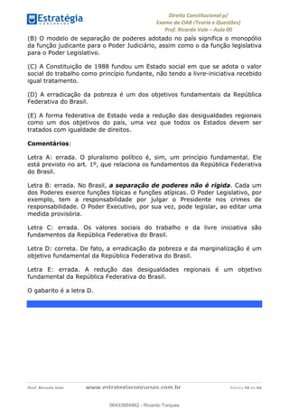 !∀#∃∀%&∋(&)∗%∀%+,∀&)−.∋/0∋
12−3∃∋4−∋567 (8∃&#∀−∋∃∋9+∃∗%:∃∗;
<#&=>∋?∀,−#4&∋≅−.∃∋Α∋6+.−∋ΒΒ
<#&=>∋?∀,−#4&∋≅−.∃∋∋∋∋∋∋∋∋∋∋∋∋∋∋∋∋∋∋∋∋!!!∀#∃%&∋%#()∋∗+,∗−&∃+∃∀∗+.∀/&0!!!!!!!!!!!!!!!!!!!!!!!!!!! ∀#∃%&∋!68!()!23
(B) O modelo de separação de poderes adotado no país significa o monopólio
da função judicante para o Poder Judiciário, assim como o da função legislativa
para o Poder Legislativo.
(C) A Constituição de 1988 fundou um Estado social em que se adota o valor
social do trabalho como princípio fundante, não tendo a livre-iniciativa recebido
igual tratamento.
(D) A erradicação da pobreza é um dos objetivos fundamentais da República
Federativa do Brasil.
(E) A forma federativa de Estado veda a redução das desigualdades regionais
como um dos objetivos do país, uma vez que todos os Estados devem ser
tratados com igualdade de direitos.
Comentários:
Letra A: errada. O pluralismo político é, sim, um princípio fundamental. Ele
está previsto no art. 1º, que relaciona os fundamentos da República Federativa
do Brasil.
Letra B: errada. No Brasil, a separação de poderes não é rígida. Cada um
dos Poderes exerce funções típicas e funções atípicas. O Poder Legislativo, por
exemplo, tem a responsabilidade por julgar o Presidente nos crimes de
responsabilidade. O Poder Executivo, por sua vez, pode legislar, ao editar uma
medida provisória.
Letra C: errada. Os valores sociais do trabalho e da livre iniciativa são
fundamentos da República Federativa do Brasil.
Letra D: correta. De fato, a erradicação da pobreza e da marginalização é um
objetivo fundamental da República Federativa do Brasil.
Letra E: errada. A redução das desigualdades regionais é um objetivo
fundamental da República Federativa do Brasil.
O gabarito é a letra D.
06433994962
06433994962 - Ricardo Torques
 