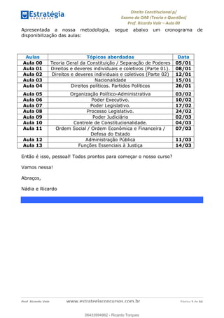 !∀#∃∀%&∋(&)∗%∀%+,∀&)−.∋/0∋
12−3∃∋4−∋567 (8∃&#∀−∋∃∋9+∃∗%:∃∗;
<#&=>∋?∀,−#4&∋≅−.∃∋Α∋6+.−∋ΒΒ
<#&=>∋?∀,−#4&∋≅−.∃∋∋∋∋∋∋∋∋∋∋∋∋∋∋∋∋∋∋∋∋!!!∀#∃%&∋%#()∋∗+,∗−&∃+∃∀∗+.∀/&0!!!!!!!!!!!!!!!!!!!!!!!!!!! ∀#∃%&∋!6!()!23
Apresentada a nossa metodologia, segue abaixo um cronograma de
disponibilização das aulas:
Aulas Tópicos abordados Data
Aula 00 Teoria Geral da Constituição / Separação de Poderes 05/01
Aula 01 Direitos e deveres individuais e coletivos (Parte 01). 08/01
Aula 02 Direitos e deveres individuais e coletivos (Parte 02) 12/01
Aula 03 Nacionalidade 15/01
Aula 04 Direitos políticos. Partidos Políticos 26/01
Aula 05 Organização Político-Administrativa 03/02
Aula 06 Poder Executivo. 10/02
Aula 07 Poder Legislativo. 17/02
Aula 08 Processo Legislativo. 24/02
Aula 09 Poder Judiciário 02/03
Aula 10 Controle de Constitucionalidade. 04/03
Aula 11 Ordem Social / Ordem Econômica e Financeira /
Defesa do Estado
07/03
Aula 12 Administração Pública 11/03
Aula 13 Funções Essenciais à Justiça 14/03
Então é isso, pessoal! Todos prontos para começar o nosso curso?
Vamos nessa!
Abraços,
Nádia e Ricardo
06433994962
06433994962 - Ricardo Torques
 