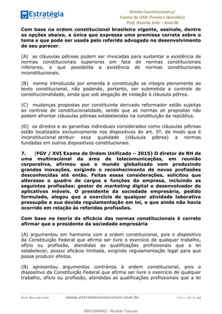 !∀#∃∀%&∋(&)∗%∀%+,∀&)−.∋/0∋
12−3∃∋4−∋567 (8∃&#∀−∋∃∋9+∃∗%:∃∗;
<#&=>∋?∀,−#4&∋≅−.∃∋Α∋6+.−∋ΒΒ
<#&=>∋?∀,−#4&∋≅−.∃∋∋∋∋∋∋∋∋∋∋∋∋∋∋∋∋∋∋∋∋!!!∀#∃%&∋%#()∋∗+,∗−&∃+∃∀∗+.∀/&0!!!!!!!!!!!!!!!!!!!!!!!!!!! ∀#∃%&∋!21!()!23
Com base na ordem constitucional brasileira vigente, assinale, dentre
as opções abaixo, a única que expressa uma premissa correta sobre o
tema e que pode ser usada pelo referido advogado no desenvolvimento
de seu parecer.
(A) as cláusulas pétreas podem ser invocadas para sustentar a existência de
normas constitucionais superiores em face de normas constitucionais
inferiores, o que possibilita a existência de normas constitucionais
inconstitucionais.
(B) norma introduzida por emenda à constituição se integra plenamente ao
texto constitucional, não podendo, portanto, ser submetida a controle de
constitucionalidade, ainda que sob alegação de violação à cláusula pétrea.
(C) mudanças propostas por constituinte derivado reformador estão sujeitas
ao controle de constitucionalidade, sendo que as normas ali propostas não
podem afrontar cláusulas pétreas estabelecidas na constituição da república.
(D) os direitos e as garantias individuais considerados como cláusulas pétreas
estão localizados exclusivamente nos dispositivos do art. 5º, de modo que é
inconstitucional atribuir essa qualidade (cláusula pétrea) a normas
fundadas em outros dispositivos constitucionais.
7. (FGV / XVI Exame de Ordem Unificado – 2015) O diretor de RH de
uma multinacional da área de telecomunicações, em reunião
corporativa, afirmou que o mundo globalizado vem produzindo
grandes inovações, exigindo o reconhecimento de novas profissões
desconhecidas até então. Feitas essas considerações, solicitou que
alterasse o quadro de cargos e funções da empresa, incluindo as
seguintes profissões: gestor de marketing digital e desenvolvedor de
aplicativos móveis. O presidente da sociedade empresária, pedido
formulado, alegou que o exercício de qualquer atividade laborativa
pressupõe a sua devida regulamentação em lei, o que ainda não havia
ocorrido em relação às referidas profissões.
Com base na teoria da eficácia das normas constitucionais é correto
afirmar que o presidente da sociedade empresária
(A) argumentou em harmonia com a ordem constitucional, pois o dispositivo
da Constituição Federal que afirma ser livre o exercício de qualquer trabalho,
ofício ou profissão, atendidas as qualificações profissionais que a lei
estabelecer, possui eficácia limitada, exigindo regulamentação legal para que
possa produzir efeitos.
(B) apresentou argumentos contrários à ordem constitucional, pois o
dispositivo da Constituição Federal que afirma ser livre o exercício de qualquer
trabalho, ofício ou profissão, atendidas as qualificações profissionais que a lei
06433994962
06433994962 - Ricardo Torques
 