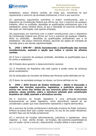 !∀#∃∀%&∋(&)∗%∀%+,∀&)−.∋/0∋
12−3∃∋4−∋567 (8∃&#∀−∋∃∋9+∃∗%:∃∗;
<#&=>∋?∀,−#4&∋≅−.∃∋Α∋6+.−∋ΒΒ
<#&=>∋?∀,−#4&∋≅−.∃∋∋∋∋∋∋∋∋∋∋∋∋∋∋∋∋∋∋∋∋!!!∀#∃%&∋%#()∋∗+,∗−&∃+∃∀∗+.∀/&0!!!!!!!!!!!!!!!!!!!!!!!!!!! ∀#∃%&∋!24!()!23
estabelecer, possui eficácia contida, de modo que, inexistindo lei que
regulamente o exercício da atividade profissional, é livre o seu exercício.
(C) apresentou argumentos contrários à ordem constitucional, pois o
dispositivo da Constituição Federal que afirma ser livre o exercício de qualquer
trabalho, ofício ou profissão, atendidas as qualificações profissionais que a lei
estabelecer, possui eficácia plena, já que a liberdade do exercício profissional
não pode ser restringida, mas apenas ampliada.
(D) argumentou em harmonia com a ordem constitucional, pois o dispositivo
da Constituição Federal que afirma ser livre o exercício de qualquer trabalho,
ofício ou profissão, atendidas as qualificações profissionais que a lei
estabelecer, não possui nenhuma eficácia, devendo ser objeto de mandado de
injunção para a sua devida regulamentação.
8. (FGV / DPE-MT – 2015) Considerando a classificação das normas
constitucionais, assinale a opção que indica a norma de eficácia
contida.
(A) É livre o exercício de qualquer profissão, atendidas as qualificações que a
lei venha a estabelecer.
(B) O Estado deve garantir o desenvolvimento nacional.
(C) O Presidente da República não está sujeito à prisão antes da sentença
penal condenatória.
(D) As atribuições do Conselho de Defesa das Minorias serão definidas em lei.
(E) É dever da sociedade proteger os idosos, na forma definida em lei.
9. (FGV / XVII Exame de Ordem Unificado – 2015) A discussão a
respeito das funções executiva, legislativa e judiciária parece se
acirrar em torno dos limites do seu exercício pelos três tradicionais
poderes. nesse sentido, sobre a estrutura adotada pela constituição
brasileira de 1988, assinale a afirmativa correta.
(A) o exercício da função legislativa é uma atribuição concedida
exclusivamente ao poder legislativo, como decorrência natural de ser
considerado o poder que mais claramente representa o regime democrático.
(B) o exercício da função jurisdicional é atribuição privativa do Poder Judiciário,
embora se possa dizer que o poder executivo, no uso do seu poder disciplinar,
também faça uso da função jurisdicional.
(C) o exercício de funções administrativas, judiciárias e legislativas deve
respeitar a mais estrita divisão de funções, não existindo possibilidade de
que um poder venha a exercer, atipicamente, funções afetas a outro poder.
06433994962
06433994962 - Ricardo Torques
 