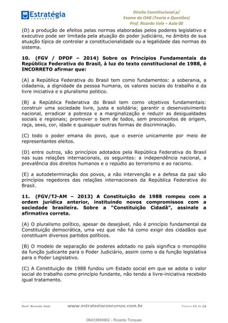 !∀#∃∀%&∋(&)∗%∀%+,∀&)−.∋/0∋
12−3∃∋4−∋567 (8∃&#∀−∋∃∋9+∃∗%:∃∗;
<#&=>∋?∀,−#4&∋≅−.∃∋Α∋6+.−∋ΒΒ
<#&=>∋?∀,−#4&∋≅−.∃∋∋∋∋∋∋∋∋∋∋∋∋∋∋∋∋∋∋∋∋!!!∀#∃%&∋%#()∋∗+,∗−&∃+∃∀∗+.∀/&0!!!!!!!!!!!!!!!!!!!!!!!!!!! ∀#∃%&∋!25!()!23
(D) a produção de efeitos pelas normas elaboradas pelos poderes legislativo e
executivo pode ser limitada pela atuação do poder judiciário, no âmbito de sua
atuação típica de controlar a constitucionalidade ou a legalidade das normas do
sistema.
10. (FGV / DPDF – 2014) Sobre os Princípios Fundamentais da
República Federativa do Brasil, à luz do texto constitucional de 1988, é
INCORRETO afirmar que:
(A) a República Federativa do Brasil tem como fundamentos: a soberania, a
cidadania, a dignidade da pessoa humana, os valores sociais do trabalho e da
livre iniciativa e o pluralismo politico.
(B) a República Federativa do Brasil tem como objetivos fundamentais:
construir uma sociedade livre, justa e solidária; garantir o desenvolvimento
nacional, erradicar a pobreza e a marginalização e reduzir as desigualdades
sociais e regionais; promover o bem de todos, sem preconceitos de origem,
raça, sexo, cor, idade e quaisquer outras formas de discriminação.
(C) todo o poder emana do povo, que o exerce unicamente por meio de
representantes eleitos.
(D) entre outros, são princípios adotados pela República Federativa do Brasil
nas suas relações internacionais, os seguintes: a independência nacional, a
prevalência dos direitos humanos e o repúdio ao terrorismo e ao racismo.
(E) a autodeterminação dos povos, a não intervenção e a defesa da paz são
princípios regedores das relações internacionais da República Federativa do
Brasil.
11. (FGV/TJ-AM – 2013) A Constituição de 1988 rompeu com a
ordem jurídica anterior, instituindo novos compromissos com a
sociedade brasileira. Sobre a “Constituição Cidadã”, assinale a
afirmativa correta.
(A) O pluralismo político, apesar de desejável, não é princípio fundamental da
Constituição democrática, uma vez que não há como exigir dos cidadãos que
constituam diversos partidos políticos.
(B) O modelo de separação de poderes adotado no país significa o monopólio
da função judicante para o Poder Judiciário, assim como o da função legislativa
para o Poder Legislativo.
(C) A Constituição de 1988 fundou um Estado social em que se adota o valor
social do trabalho como princípio fundante, não tendo a livre-iniciativa recebido
igual tratamento.
06433994962
06433994962 - Ricardo Torques
 