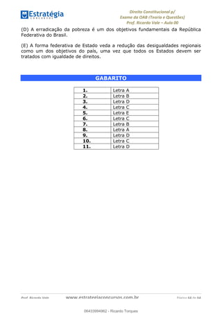 !∀#∃∀%&∋(&)∗%∀%+,∀&)−.∋/0∋
12−3∃∋4−∋567 (8∃&#∀−∋∃∋9+∃∗%:∃∗;
<#&=>∋?∀,−#4&∋≅−.∃∋Α∋6+.−∋ΒΒ
<#&=>∋?∀,−#4&∋≅−.∃∋∋∋∋∋∋∋∋∋∋∋∋∋∋∋∋∋∋∋∋!!!∀#∃%&∋%#()∋∗+,∗−&∃+∃∀∗+.∀/&0!!!!!!!!!!!!!!!!!!!!!!!!!!! ∀#∃%&∋!23!()!23
(D) A erradicação da pobreza é um dos objetivos fundamentais da República
Federativa do Brasil.
(E) A forma federativa de Estado veda a redução das desigualdades regionais
como um dos objetivos do país, uma vez que todos os Estados devem ser
tratados com igualdade de direitos.
GABARITO
!
1. Letra A
2. Letra B
3. Letra D
4. Letra C
5. Letra E
6. Letra C
7. Letra B
8. Letra A
9. Letra D
10. Letra C
11. Letra D
06433994962
06433994962 - Ricardo Torques
 