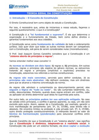 !∀#∃∀%&∋(&)∗%∀%+,∀&)−.∋/0∋
12−3∃∋4−∋567 (8∃&#∀−∋∃∋9+∃∗%:∃∗;
<#&=>∋?∀,−#4&∋≅−.∃∋Α∋6+.−∋ΒΒ
<#&=>∋?∀,−#4&∋≅−.∃∋∋∋∋∋∋∋∋∋∋∋∋∋∋∋∋∋∋∋∋!!!∀#∃%&∋%#()∋∗+,∗−&∃+∃∀∗+.∀/&0!!!!!!!!!!!!!!!!!!!!!!!!!!! ∀#∃%&∋!2!()!23
TEORIA GERAL DA CONSTITUIÇÃO
1- Introdução – O Conceito de Constituição
O Direito Constitucional tem como objeto de estudo a Constituição.
Por isso, é necessário que, antes de iniciarmos o nosso estudo, façamos o
seguinte questionamento: o que é a Constituição?
A Constituição é a “lei fundamental e suprema”. É ela que determina a
organização e o funcionamento do Estado, bem como define direitos e
garantias fundamentais aos seus cidadãos.
A Constituição serve como fundamento de validade de todo o ordenamento
jurídico. Isso quer dizer que todas as outras normas devem ser compatíveis
com a Constituição, sob pena de serem consideradas nulas (inconstitucionais).
O Prof. José Joaquim Gomes Canotilho considera que a Constituição é um
“sistema aberto de princípios e regras”.
Vamos entender melhor esse conceito! ☺
As normas se dividem em dois tipos: i) regras e; ii) princípios. Em outras
palavras, regras e princípios são espécie do gênero normas; se estivermos
tratando de regras e princípios (implícitos e explícitos) previstos na
Constituição, estaremos nos referindo a normas constitucionais.
As regras são mais concretas, servindo para definir condutas. Já os
princípios são mais abstratos: não definem condutas, mas sim diretrizes
para que se alcance a máxima concretização da norma.
As regras não admitem o cumprimento ou descumprimento parcial; elas
seguem a lógica do “tudo ou nada”. Ou são cumpridas totalmente, ou,
então, descumpridas. Portanto, quando duas regras entram em conflito, cabe
ao aplicador do direito determinar qual delas foi suprimida pela outra.
Por outro lado, os princípios podem ter sua aplicação mitigada. No caso
de colisão entre princípios, o conflito é apenas aparente, ou seja, um não será
excluído pelo outro. Assim, apesar de a Constituição, por exemplo, garantir a
livre manifestação do pensamento (art. 5º, IV, CF/88), esse direito não é
absoluto. Ele encontra limites na proteção à vida privada (art. 5º, X, CF/88),
outro direito protegido constitucionalmente. O intérprete deverá se valer da
técnica da harmonização (ponderação) para solucionar conflitos entre
princípios.
Quando Canotilho diz que a Constituição é um “sistema aberto”, isso significa
que a Constituição é dinâmica, adaptando-se à realidade social. A
Constituição não pode ser um sistema fechado; ela deve captar a evolução
06433994962
06433994962 - Ricardo Torques
 