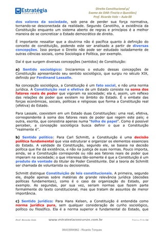 !∀#∃∀%&∋(&)∗%∀%+,∀&)−.∋/0∋
12−3∃∋4−∋567 (8∃&#∀−∋∃∋9+∃∗%:∃∗;
<#&=>∋?∀,−#4&∋≅−.∃∋Α∋6+.−∋ΒΒ
<#&=>∋?∀,−#4&∋≅−.∃∋∋∋∋∋∋∋∋∋∋∋∋∋∋∋∋∋∋∋∋!!!∀#∃%&∋%#()∋∗+,∗−&∃+∃∀∗+.∀/&0!!!!!!!!!!!!!!!!!!!!!!!!!!! ∀#∃%&∋!7!()!23
dos valores da sociedade, sob pena de perder sua força normativa,
tornando-se desconectada da realidade. Segundo Canotilho, a existência da
Constituição enquanto um sistema aberto de regras e princípios é a melhor
maneira de se concretizar o Estado democrático de direito.
É importante ressaltar que a doutrina não é pacífica quanto à definição do
conceito de constituição, podendo este ser analisado a partir de diversas
concepções. Isso porque o Direito não pode ser estudado isoladamente de
outras ciências sociais, como Sociologia e Política, por exemplo.
Daí é que surgem diversas concepções (sentidos) de Constituição:
a) Sentido sociológico: Iniciaremos o estudo dessas concepções de
Constituição apresentando seu sentido sociológico, que surgiu no século XIX,
definido por Ferdinand Lassalle.
Na concepção sociológica, a Constituição é um fato social, e não uma norma
jurídica. A Constituição real e efetiva de um Estado consiste na soma dos
fatores reais de poder que vigoram na sociedade; ela é, assim, um reflexo
das relações de poder que existem no âmbito do Estado. É o embate das
forças econômicas, sociais, políticas e religiosas que forma a Constituição real
(efetiva) do Estado.
Para Lassale, coexistem em um Estado duas Constituições: uma real, efetiva,
correspondente à soma dos fatores reais de poder que regem este país; e
outra, escrita, que consistiria apenas numa “folha de papel”. Como é possível
perceber, a concepção sociológica busca definir o que a Constituição
“realmente é”.
b) Sentido político: Para Carl Schmitt, a Constituição é uma decisão
política fundamental que visa estruturar e organizar os elementos essenciais
do Estado. A validade da Constituição, segundo ele, se baseia na decisão
política que lhe dá existência, e não na justiça de suas normas. Pouco importa,
ainda, se a Constituição corresponde ou não aos fatores reais de poder que
imperam na sociedade; o que interessa tão-somente é que a Constituição é um
produto da vontade do titular do Poder Constituinte. Daí a teoria de Schmitt
ser chamada de voluntarista ou decisionista.
Schmitt distingue Constituição de leis constitucionais. A primeira, segundo
ele, dispõe apenas sobre matérias de grande relevância jurídica (decisões
políticas fundamentais), como é o caso da organização do Estado, por
exemplo. As segundas, por sua vez, seriam normas que fazem parte
formalmente do texto constitucional, mas que tratam de assuntos de menor
importância.
c) Sentido jurídico: Para Hans Kelsen, a Constituição é entendida como
norma jurídica pura, sem qualquer consideração de cunho sociológico,
político ou filosófico. Ela é a norma superior e fundamental do Estado, que
06433994962
06433994962 - Ricardo Torques
 