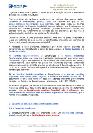 !∀#∃∀%&∋(&)∗%∀%+,∀&)−.∋/0∋
12−3∃∋4−∋567 (8∃&#∀−∋∃∋9+∃∗%:∃∗;
<#&=>∋?∀,−#4&∋≅−.∃∋Α∋6+.−∋ΒΒ
<#&=>∋?∀,−#4&∋≅−.∃∋∋∋∋∋∋∋∋∋∋∋∋∋∋∋∋∋∋∋∋!!!∀#∃%&∋%#()∋∗+,∗−&∃+∃∀∗+.∀/&0!!!!!!!!!!!!!!!!!!!!!!!!!!! ∀#∃%&∋!8!()!23
organiza e estrutura o poder político, limita a atuação estatal e estabelece
direitos e garantias individuais.
Com o objetivo de explicar o fundamento de validade das normas, Kelsen
concebeu o ordenamento jurídico como um sistema em que há um
escalonamento hierárquico das normas. Sob essa ótica, as normas
jurídicas inferiores (normas fundadas) sempre retiram seu fundamento de
validade das normas jurídicas superiores (normas fundantes). Assim, um
decreto retira seu fundamento de validade das leis ordinárias; por sua vez, a
validade das leis ordinárias se apoia na Constituição.
Chega-se, então, a uma pergunta decisiva para que se possa completar a
lógica do sistema: de qual norma a Constituição, enquanto Lei suprema do
Estado, retira seu fundamento de validade?
A resposta a essa pergunta, elaborada por Hans Kelsen, depende da
compreensão da Constituição a partir de dois sentidos: o lógico-jurídico e o
jurídico-positivo.
No sentido lógico-jurídico, a Constituição é a norma hipotética
fundamental (não real, mas sim imaginada, pressuposta) que serve como
fundamento lógico transcendental da validade da Constituição em sentido
jurídico-positivo. Esta norma não possui um enunciado explícito, consistindo
apenas numa ordem, dirigida a todos, de obediência à Constituição positiva. É
como se a norma fundamental hipotética dissesse o seguinte: “Obedeça-se a
constituição positiva!”.
Já no sentido jurídico-positivo a Constituição é a norma positiva
suprema, que serve para regular a criação de todas as outras. É
documento solene, cujo texto só pode ser alterado mediante procedimento
especial. No Brasil, esta Constituição é, atualmente, a de 1988 (CF/88).
No sistema proposto por Kelsen, o fundamento de validade das normas está na
hierarquia entre elas. Toda norma apoia sua validade na norma imediatamente
superior; com a Constituição positiva (escrita) não é diferente: seu
fundamento de validade está na norma hipotética fundamental, que é
norma pressuposta, imaginada.
2- Constitucionalismo e Neoconstitucionalismo
2.1 – Constitucionalismo:
O constitucionalismo pode ser entendido como um movimento político-
social cujo objetivo é a limitação do poder estatal.
06433994962
06433994962 - Ricardo Torques
 