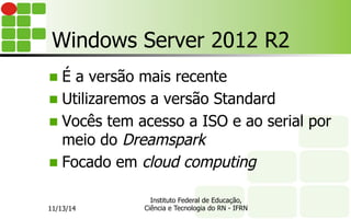 Windows Server 2012 R2
n  É a versão mais recente
n  Utilizaremos a versão Standard
n  Vocês tem acesso a ISO e ao serial por
meio do Dreamspark
n  Focado em cloud computing
11/13/14
Instituto Federal de Educação,
Ciência e Tecnologia do RN - IFRN
 