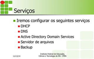 Serviços
n  Iremos configurar os seguintes serviços
n DHCP
n DNS
n Active Directory Domain Services
n Servidor de arquivos
n Backup
11/13/14
Instituto Federal de Educação,
Ciência e Tecnologia do RN - IFRN
 