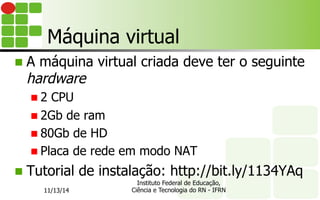 Máquina virtual
n  A máquina virtual criada deve ter o seguinte
hardware
n 2 CPU
n 2Gb de ram
n 80Gb de HD
n Placa de rede em modo NAT
n  Tutorial de instalação: http://bit.ly/1134YAq
11/13/14
Instituto Federal de Educação,
Ciência e Tecnologia do RN - IFRN
 